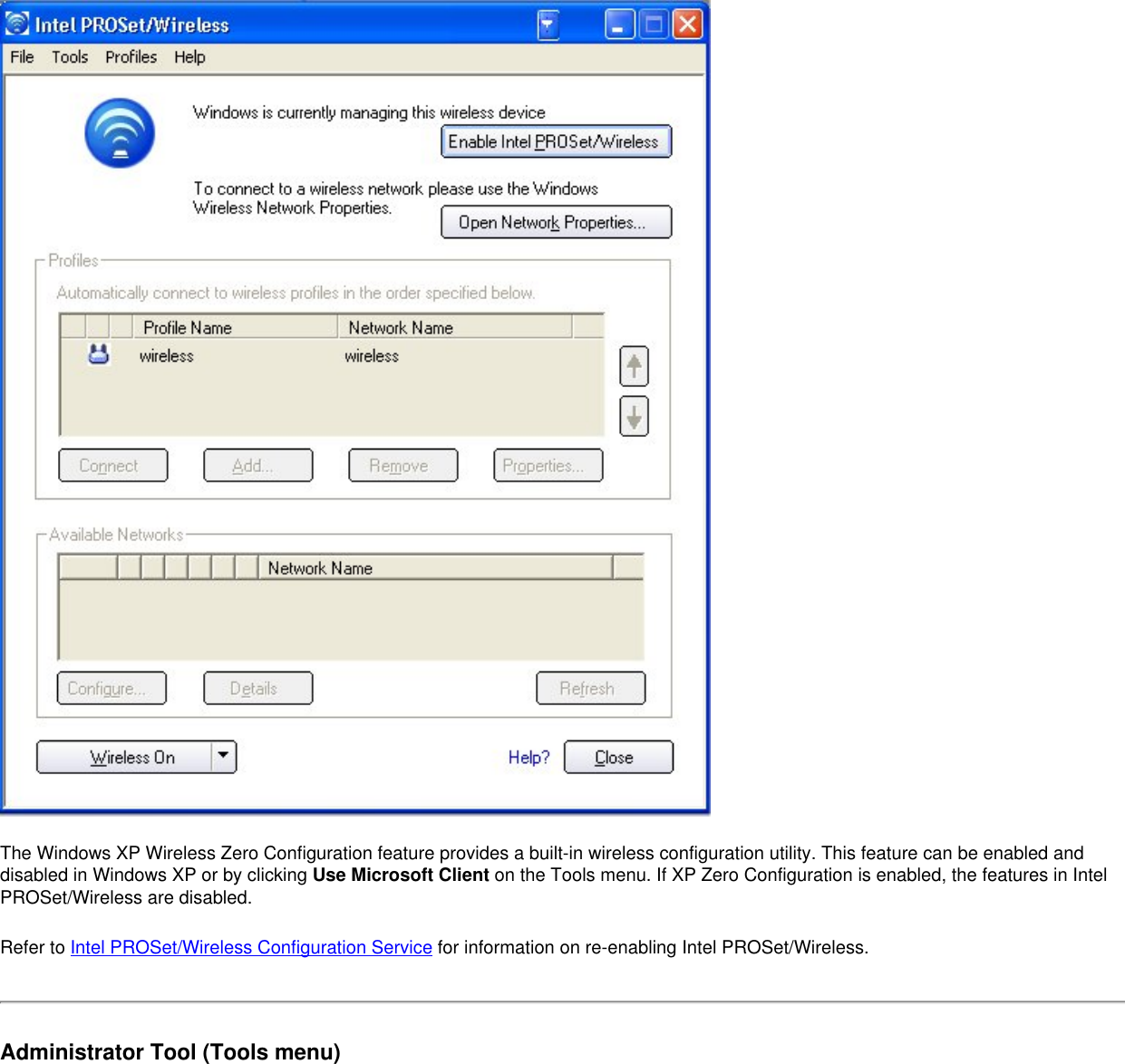 The Windows XP Wireless Zero Configuration feature provides a built-in wireless configuration utility. This feature can be enabled and disabled in Windows XP or by clicking Use Microsoft Client on the Tools menu. If XP Zero Configuration is enabled, the features in Intel PROSet/Wireless are disabled. Refer to Intel PROSet/Wireless Configuration Service for information on re-enabling Intel PROSet/Wireless. Administrator Tool (Tools menu)