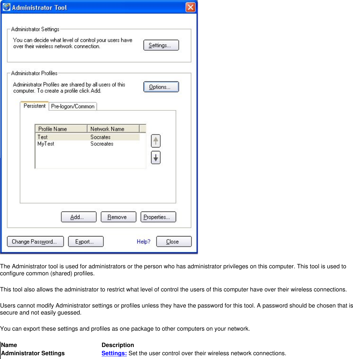 The Administrator tool is used for administrators or the person who has administrator privileges on this computer. This tool is used to configure common (shared) profiles.This tool also allows the administrator to restrict what level of control the users of this computer have over their wireless connections.Users cannot modify Administrator settings or profiles unless they have the password for this tool. A password should be chosen that is secure and not easily guessed.You can export these settings and profiles as one package to other computers on your network.Name DescriptionAdministrator Settings Settings: Set the user control over their wireless network connections.