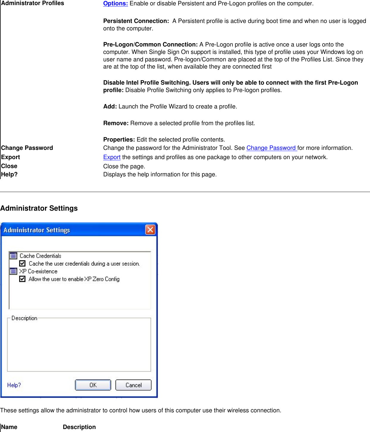 Administrator Profiles Options: Enable or disable Persistent and Pre-Logon profiles on the computer.Persistent Connection:  A Persistent profile is active during boot time and when no user is logged onto the computer. Pre-Logon/Common Connection: A Pre-Logon profile is active once a user logs onto the computer. When Single Sign On support is installed, this type of profile uses your Windows log on user name and password. Pre-logon/Common are placed at the top of the Profiles List. Since they are at the top of the list, when available they are connected firstDisable Intel Profile Switching. Users will only be able to connect with the first Pre-Logon profile: Disable Profile Switching only applies to Pre-logon profiles.Add: Launch the Profile Wizard to create a profile.Remove: Remove a selected profile from the profiles list. Properties: Edit the selected profile contents.Change Password  Change the password for the Administrator Tool. See Change Password for more information.Export  Export the settings and profiles as one package to other computers on your network. Close  Close the page.Help? Displays the help information for this page.Administrator Settings These settings allow the administrator to control how users of this computer use their wireless connection.Name Description