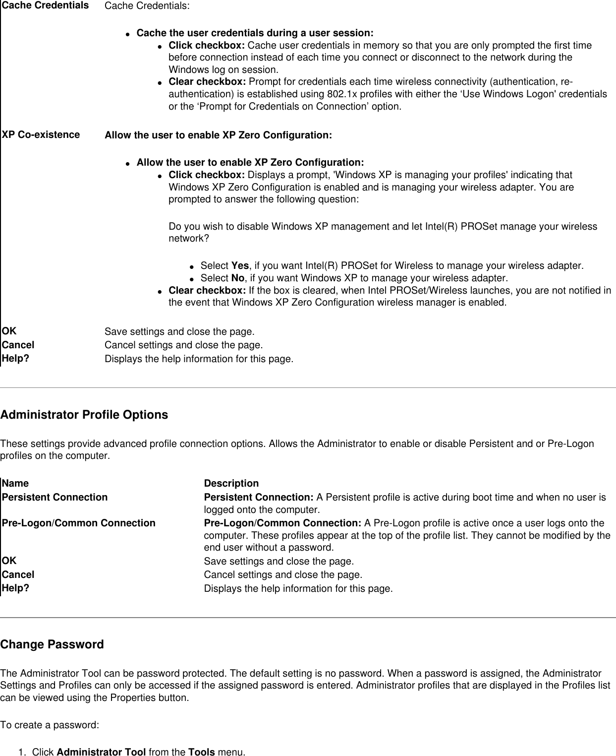 Cache Credentials Cache Credentials:●     Cache the user credentials during a user session: ●     Click checkbox: Cache user credentials in memory so that you are only prompted the first time before connection instead of each time you connect or disconnect to the network during the Windows log on session. ●     Clear checkbox: Prompt for credentials each time wireless connectivity (authentication, re-authentication) is established using 802.1x profiles with either the ‘Use Windows Logon&apos; credentials or the ‘Prompt for Credentials on Connection’ option. XP Co-existence Allow the user to enable XP Zero Configuration: ●     Allow the user to enable XP Zero Configuration: ●     Click checkbox: Displays a prompt, &apos;Windows XP is managing your profiles&apos; indicating that Windows XP Zero Configuration is enabled and is managing your wireless adapter. You are prompted to answer the following question:Do you wish to disable Windows XP management and let Intel(R) PROSet manage your wireless network?●     Select Yes, if you want Intel(R) PROSet for Wireless to manage your wireless adapter. ●     Select No, if you want Windows XP to manage your wireless adapter. ●     Clear checkbox: If the box is cleared, when Intel PROSet/Wireless launches, you are not notified in the event that Windows XP Zero Configuration wireless manager is enabled.OK Save settings and close the page.Cancel Cancel settings and close the page.Help? Displays the help information for this page.Administrator Profile OptionsThese settings provide advanced profile connection options. Allows the Administrator to enable or disable Persistent and or Pre-Logon profiles on the computer. Name DescriptionPersistent Connection Persistent Connection: A Persistent profile is active during boot time and when no user is logged onto the computer.Pre-Logon/Common Connection Pre-Logon/Common Connection: A Pre-Logon profile is active once a user logs onto the computer. These profiles appear at the top of the profile list. They cannot be modified by the end user without a password.OK  Save settings and close the page.Cancel  Cancel settings and close the page.Help? Displays the help information for this page.Change PasswordThe Administrator Tool can be password protected. The default setting is no password. When a password is assigned, the Administrator Settings and Profiles can only be accessed if the assigned password is entered. Administrator profiles that are displayed in the Profiles list can be viewed using the Properties button. To create a password:1.  Click Administrator Tool from the Tools menu. 