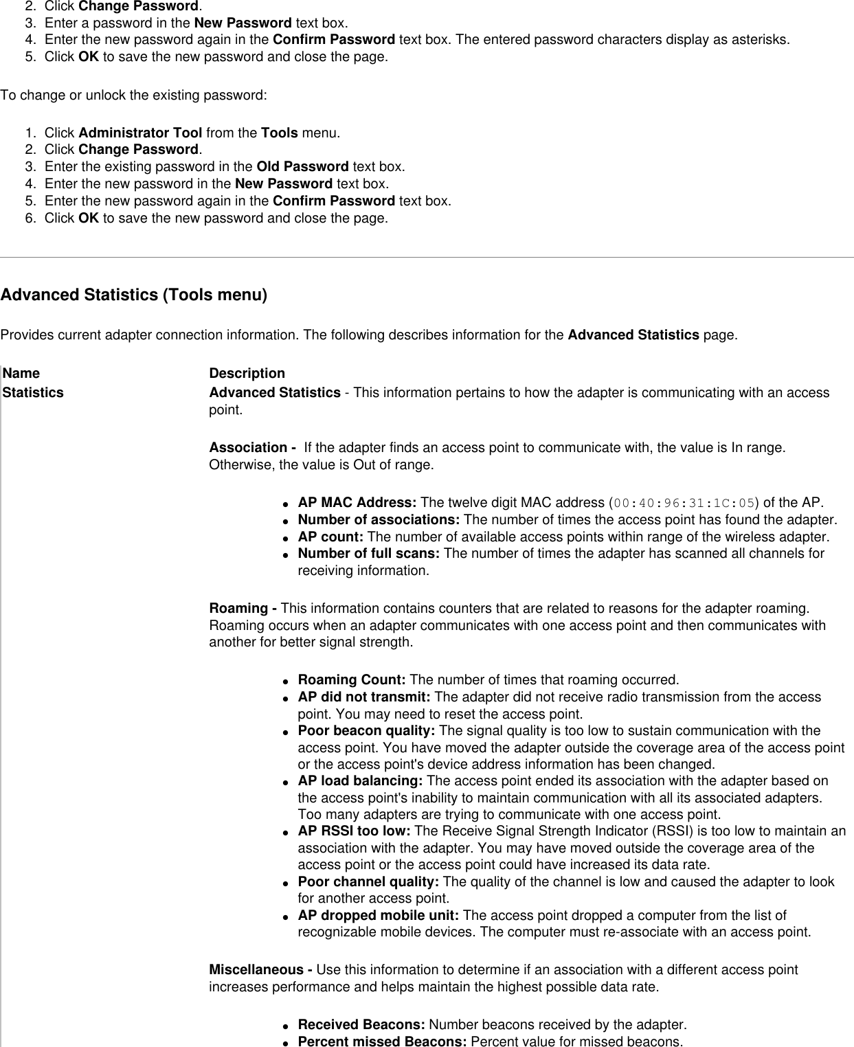 2.  Click Change Password. 3.  Enter a password in the New Password text box. 4.  Enter the new password again in the Confirm Password text box. The entered password characters display as asterisks. 5.  Click OK to save the new password and close the page. To change or unlock the existing password:1.  Click Administrator Tool from the Tools menu. 2.  Click Change Password. 3.  Enter the existing password in the Old Password text box. 4.  Enter the new password in the New Password text box. 5.  Enter the new password again in the Confirm Password text box. 6.  Click OK to save the new password and close the page.Advanced Statistics (Tools menu)Provides current adapter connection information. The following describes information for the Advanced Statistics page.Name DescriptionStatistics  Advanced Statistics - This information pertains to how the adapter is communicating with an access point.Association -  If the adapter finds an access point to communicate with, the value is In range. Otherwise, the value is Out of range.●     AP MAC Address: The twelve digit MAC address (00:40:96:31:1C:05) of the AP.●     Number of associations: The number of times the access point has found the adapter.●     AP count: The number of available access points within range of the wireless adapter.●     Number of full scans: The number of times the adapter has scanned all channels for receiving information.Roaming - This information contains counters that are related to reasons for the adapter roaming. Roaming occurs when an adapter communicates with one access point and then communicates with another for better signal strength.●     Roaming Count: The number of times that roaming occurred.●     AP did not transmit: The adapter did not receive radio transmission from the access point. You may need to reset the access point.●     Poor beacon quality: The signal quality is too low to sustain communication with the access point. You have moved the adapter outside the coverage area of the access point or the access point&apos;s device address information has been changed.●     AP load balancing: The access point ended its association with the adapter based on the access point&apos;s inability to maintain communication with all its associated adapters. Too many adapters are trying to communicate with one access point.●     AP RSSI too low: The Receive Signal Strength Indicator (RSSI) is too low to maintain an association with the adapter. You may have moved outside the coverage area of the access point or the access point could have increased its data rate.●     Poor channel quality: The quality of the channel is low and caused the adapter to look for another access point.●     AP dropped mobile unit: The access point dropped a computer from the list of recognizable mobile devices. The computer must re-associate with an access point.Miscellaneous - Use this information to determine if an association with a different access point increases performance and helps maintain the highest possible data rate.●     Received Beacons: Number beacons received by the adapter.●     Percent missed Beacons: Percent value for missed beacons.