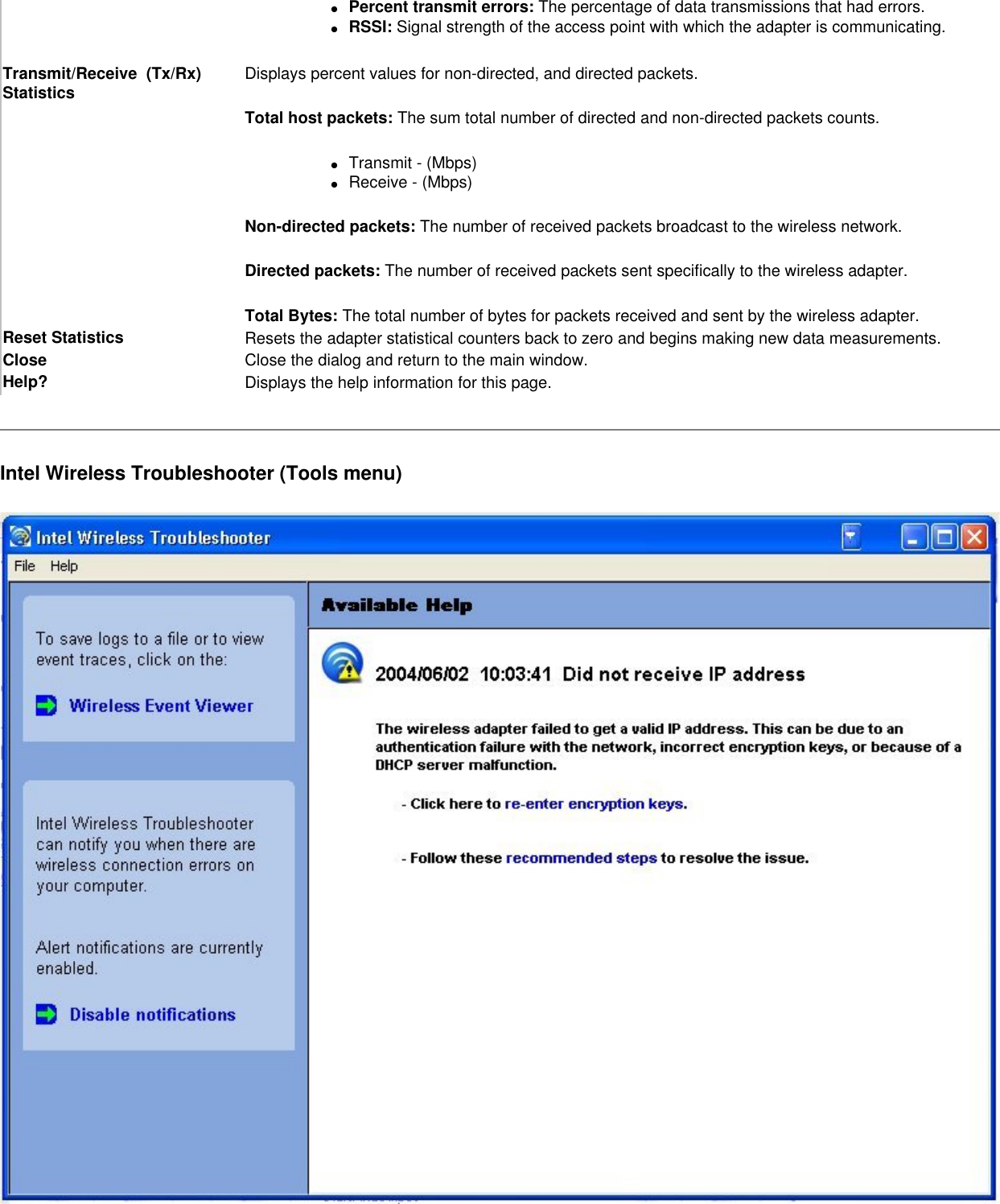 ●     Percent transmit errors: The percentage of data transmissions that had errors.●     RSSI: Signal strength of the access point with which the adapter is communicating.Transmit/Receive  (Tx/Rx) Statistics Displays percent values for non-directed, and directed packets.Total host packets: The sum total number of directed and non-directed packets counts.●     Transmit - (Mbps)●     Receive - (Mbps)Non-directed packets: The number of received packets broadcast to the wireless network.Directed packets: The number of received packets sent specifically to the wireless adapter.Total Bytes: The total number of bytes for packets received and sent by the wireless adapter.Reset Statistics  Resets the adapter statistical counters back to zero and begins making new data measurements.Close Close the dialog and return to the main window.Help? Displays the help information for this page.Intel Wireless Troubleshooter (Tools menu)