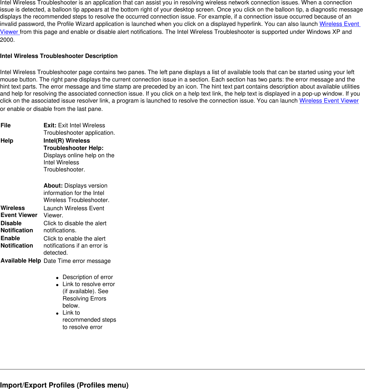 Intel Wireless Troubleshooter is an application that can assist you in resolving wireless network connection issues. When a connection issue is detected, a balloon tip appears at the bottom right of your desktop screen. Once you click on the balloon tip, a diagnostic message displays the recommended steps to resolve the occurred connection issue. For example, if a connection issue occurred because of an invalid password, the Profile Wizard application is launched when you click on a displayed hyperlink. You can also launch Wireless Event Viewer from this page and enable or disable alert notifications. The Intel Wireless Troubleshooter is supported under Windows XP and 2000.Intel Wireless Troubleshooter DescriptionIntel Wireless Troubleshooter page contains two panes. The left pane displays a list of available tools that can be started using your left mouse button. The right pane displays the current connection issue in a section. Each section has two parts: the error message and the hint text parts. The error message and time stamp are preceded by an icon. The hint text part contains description about available utilities and help for resolving the associated connection issue. If you click on a help text link, the help text is displayed in a pop-up window. If you click on the associated issue resolver link, a program is launched to resolve the connection issue. You can launch Wireless Event Viewer or enable or disable from the last pane.File Exit: Exit Intel Wireless Troubleshooter application.Help Intel(R) Wireless Troubleshooter Help: Displays online help on the Intel Wireless Troubleshooter.About: Displays version information for the Intel Wireless Troubleshooter.  Wireless Event Viewer Launch Wireless Event Viewer.Disable Notification Click to disable the alert notifications.  Enable Notification Click to enable the alert notifications if an error is detected.Available Help Date Time error message ●     Description of error●     Link to resolve error (if available). See Resolving Errors below.●     Link to recommended steps to resolve error Import/Export Profiles (Profiles menu)
