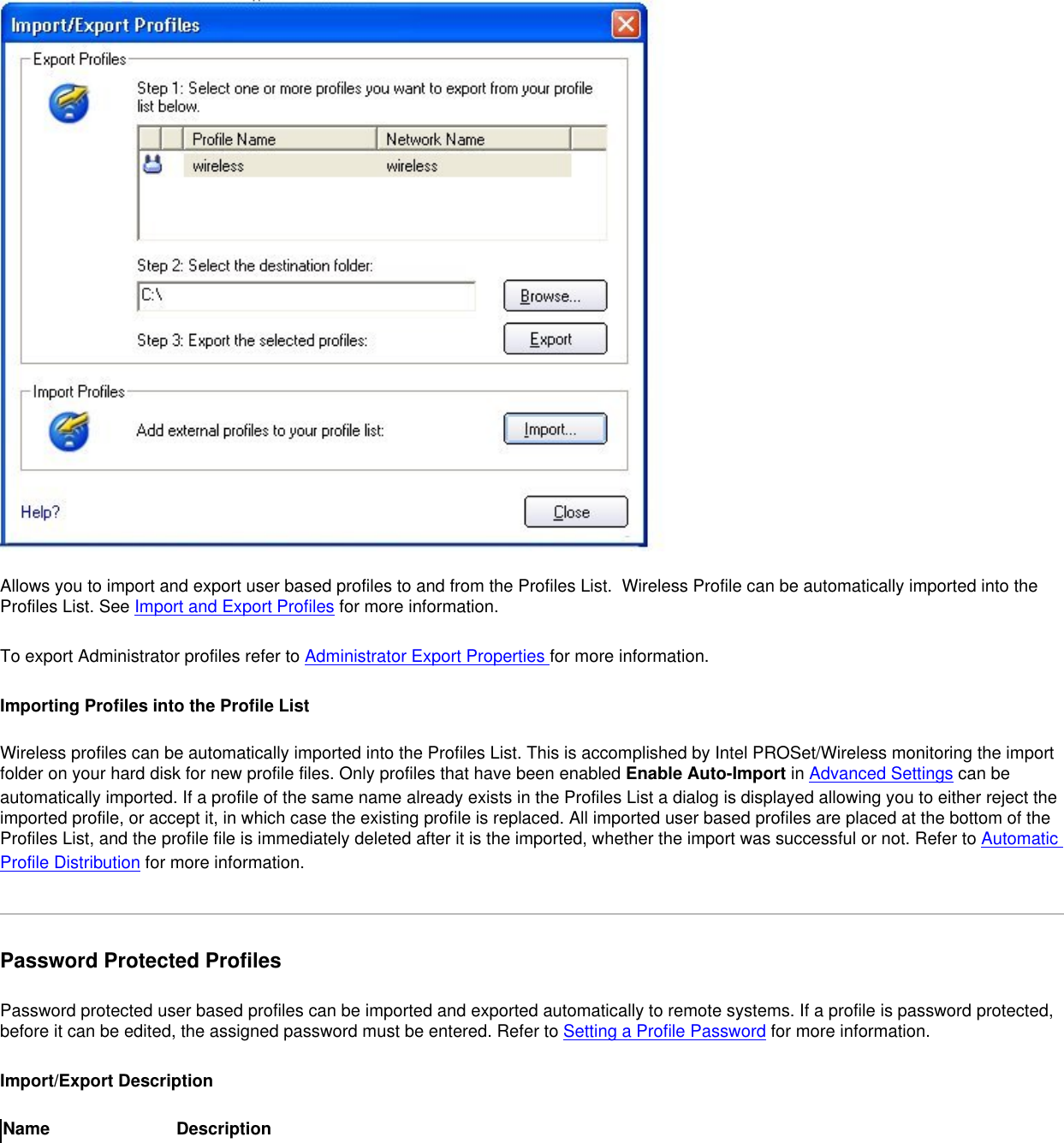 Allows you to import and export user based profiles to and from the Profiles List.  Wireless Profile can be automatically imported into the Profiles List. See Import and Export Profiles for more information.To export Administrator profiles refer to Administrator Export Properties for more information.Importing Profiles into the Profile ListWireless profiles can be automatically imported into the Profiles List. This is accomplished by Intel PROSet/Wireless monitoring the import folder on your hard disk for new profile files. Only profiles that have been enabled Enable Auto-Import in Advanced Settings can be automatically imported. If a profile of the same name already exists in the Profiles List a dialog is displayed allowing you to either reject the imported profile, or accept it, in which case the existing profile is replaced. All imported user based profiles are placed at the bottom of the Profiles List, and the profile file is immediately deleted after it is the imported, whether the import was successful or not. Refer to Automatic Profile Distribution for more information. Password Protected ProfilesPassword protected user based profiles can be imported and exported automatically to remote systems. If a profile is password protected, before it can be edited, the assigned password must be entered. Refer to Setting a Profile Password for more information. Import/Export DescriptionName Description