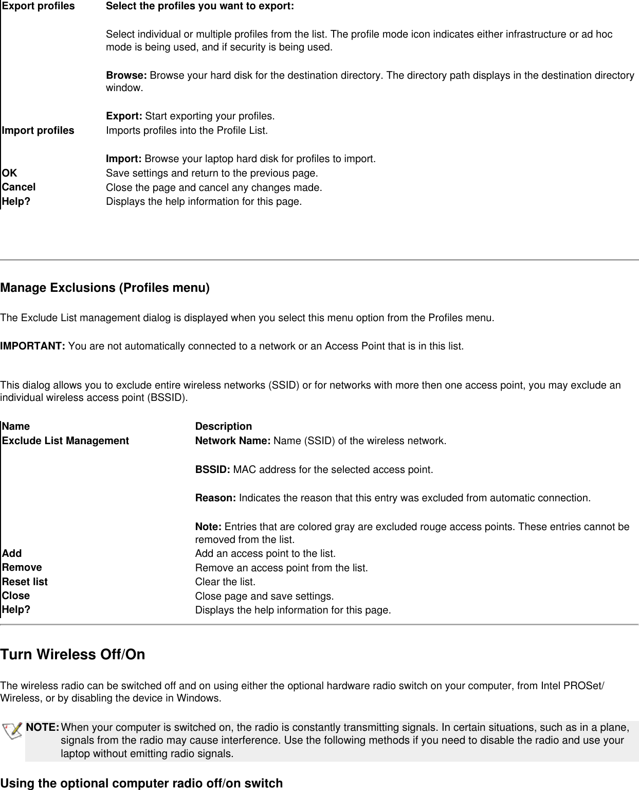 Export profiles Select the profiles you want to export:Select individual or multiple profiles from the list. The profile mode icon indicates either infrastructure or ad hoc mode is being used, and if security is being used.  Browse: Browse your hard disk for the destination directory. The directory path displays in the destination directory window.Export: Start exporting your profiles.Import profiles Imports profiles into the Profile List. Import: Browse your laptop hard disk for profiles to import. OK  Save settings and return to the previous page.Cancel  Close the page and cancel any changes made.Help? Displays the help information for this page. Manage Exclusions (Profiles menu)The Exclude List management dialog is displayed when you select this menu option from the Profiles menu.IMPORTANT: You are not automatically connected to a network or an Access Point that is in this list.This dialog allows you to exclude entire wireless networks (SSID) or for networks with more then one access point, you may exclude an individual wireless access point (BSSID).Name DescriptionExclude List Management Network Name: Name (SSID) of the wireless network.BSSID: MAC address for the selected access point. Reason: Indicates the reason that this entry was excluded from automatic connection.Note: Entries that are colored gray are excluded rouge access points. These entries cannot be removed from the list.Add  Add an access point to the list.Remove  Remove an access point from the list.Reset list  Clear the list.Close  Close page and save settings.Help? Displays the help information for this page.Turn Wireless Off/OnThe wireless radio can be switched off and on using either the optional hardware radio switch on your computer, from Intel PROSet/Wireless, or by disabling the device in Windows. NOTE:When your computer is switched on, the radio is constantly transmitting signals. In certain situations, such as in a plane, signals from the radio may cause interference. Use the following methods if you need to disable the radio and use your laptop without emitting radio signals.  Using the optional computer radio off/on switch