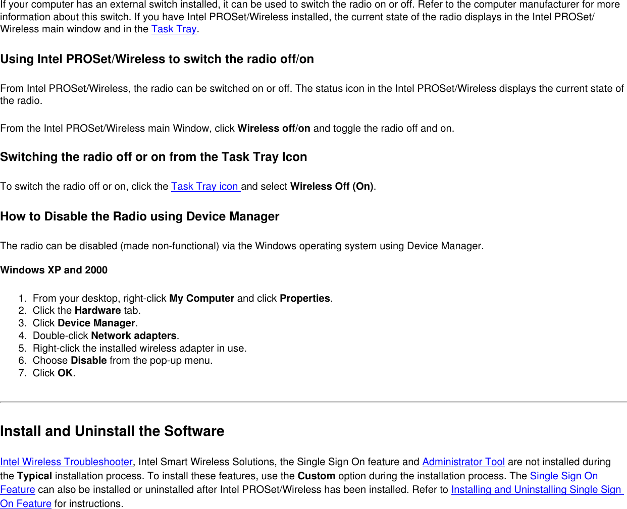 If your computer has an external switch installed, it can be used to switch the radio on or off. Refer to the computer manufacturer for more information about this switch. If you have Intel PROSet/Wireless installed, the current state of the radio displays in the Intel PROSet/Wireless main window and in the Task Tray.         Using Intel PROSet/Wireless to switch the radio off/onFrom Intel PROSet/Wireless, the radio can be switched on or off. The status icon in the Intel PROSet/Wireless displays the current state of the radio. From the Intel PROSet/Wireless main Window, click Wireless off/on and toggle the radio off and on.Switching the radio off or on from the Task Tray IconTo switch the radio off or on, click the Task Tray icon and select Wireless Off (On).How to Disable the Radio using Device ManagerThe radio can be disabled (made non-functional) via the Windows operating system using Device Manager.  Windows XP and 20001.  From your desktop, right-click My Computer and click Properties. 2.  Click the Hardware tab. 3.  Click Device Manager. 4.  Double-click Network adapters.5.  Right-click the installed wireless adapter in use.6.  Choose Disable from the pop-up menu.7.  Click OK. Install and Uninstall the SoftwareIntel Wireless Troubleshooter, Intel Smart Wireless Solutions, the Single Sign On feature and Administrator Tool are not installed during the Typical installation process. To install these features, use the Custom option during the installation process. The Single Sign On Feature can also be installed or uninstalled after Intel PROSet/Wireless has been installed. Refer to Installing and Uninstalling Single Sign On Feature for instructions. 