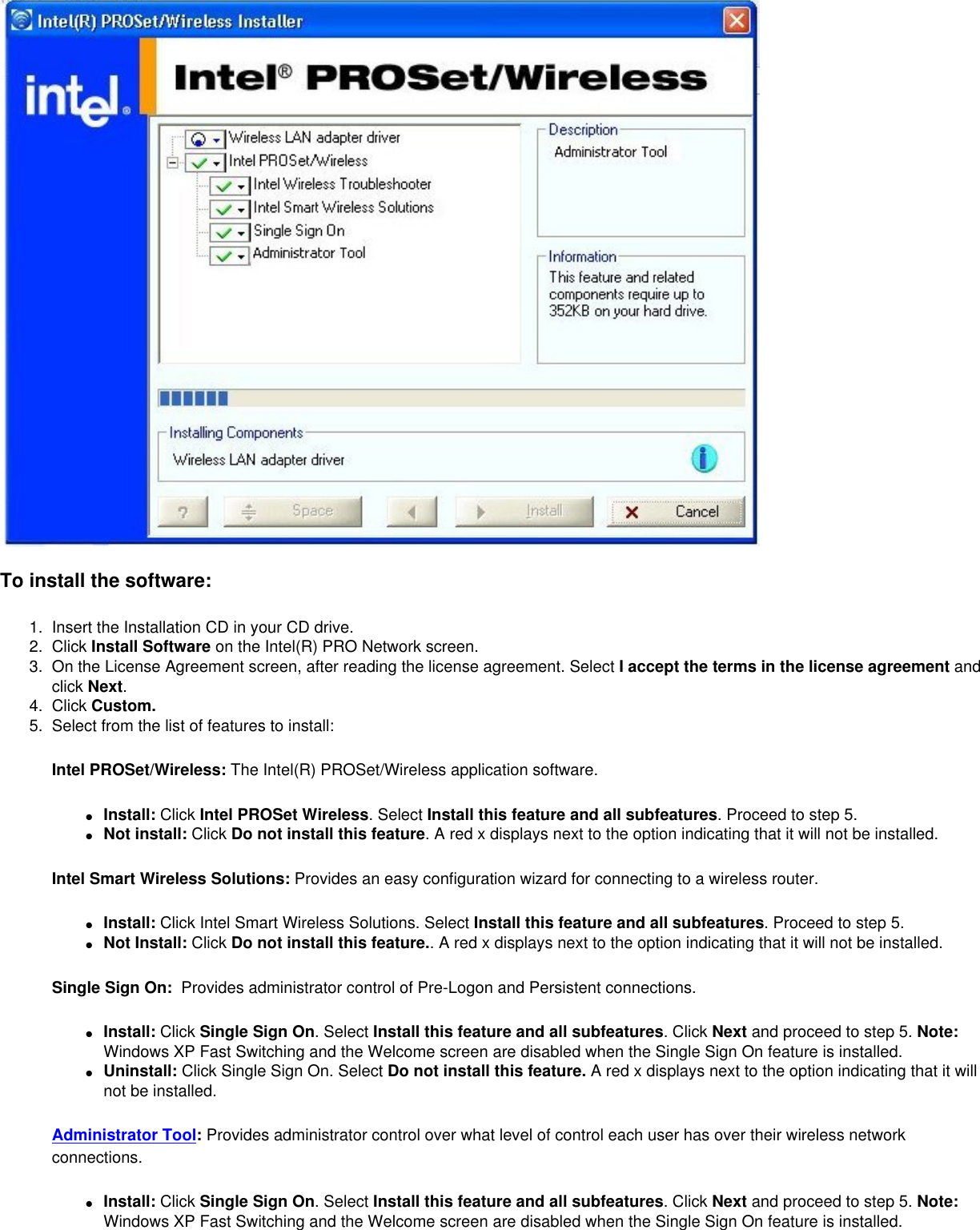 To install the software:1.  Insert the Installation CD in your CD drive. 2.  Click Install Software on the Intel(R) PRO Network screen.3.  On the License Agreement screen, after reading the license agreement. Select I accept the terms in the license agreement and click Next. 4.  Click Custom.5.  Select from the list of features to install:Intel PROSet/Wireless: The Intel(R) PROSet/Wireless application software. ●     Install: Click Intel PROSet Wireless. Select Install this feature and all subfeatures. Proceed to step 5. ●     Not install: Click Do not install this feature. A red x displays next to the option indicating that it will not be installed. Intel Smart Wireless Solutions: Provides an easy configuration wizard for connecting to a wireless router.●     Install: Click Intel Smart Wireless Solutions. Select Install this feature and all subfeatures. Proceed to step 5. ●     Not Install: Click Do not install this feature.. A red x displays next to the option indicating that it will not be installed. Single Sign On:  Provides administrator control of Pre-Logon and Persistent connections.●     Install: Click Single Sign On. Select Install this feature and all subfeatures. Click Next and proceed to step 5. Note: Windows XP Fast Switching and the Welcome screen are disabled when the Single Sign On feature is installed. ●     Uninstall: Click Single Sign On. Select Do not install this feature. A red x displays next to the option indicating that it will not be installed. Administrator Tool: Provides administrator control over what level of control each user has over their wireless network connections.●     Install: Click Single Sign On. Select Install this feature and all subfeatures. Click Next and proceed to step 5. Note: Windows XP Fast Switching and the Welcome screen are disabled when the Single Sign On feature is installed. 