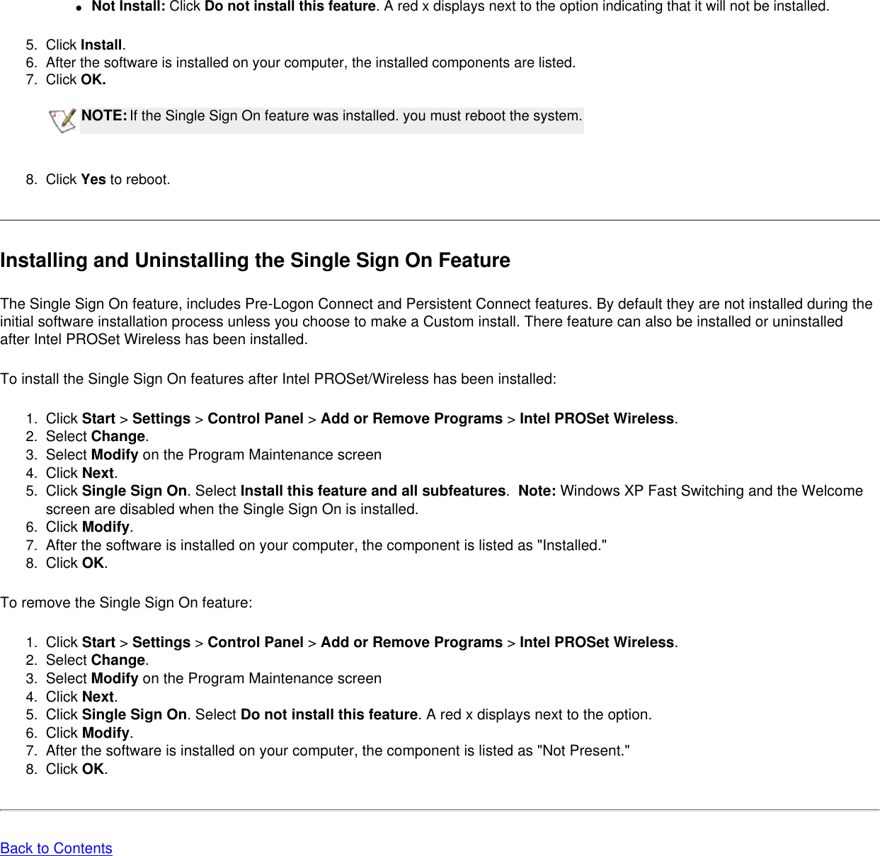 ●     Not Install: Click Do not install this feature. A red x displays next to the option indicating that it will not be installed.  5.  Click Install.6.  After the software is installed on your computer, the installed components are listed. 7.  Click OK.  NOTE:If the Single Sign On feature was installed. you must reboot the system. 8.  Click Yes to reboot. Installing and Uninstalling the Single Sign On FeatureThe Single Sign On feature, includes Pre-Logon Connect and Persistent Connect features. By default they are not installed during the initial software installation process unless you choose to make a Custom install. There feature can also be installed or uninstalled after Intel PROSet Wireless has been installed. To install the Single Sign On features after Intel PROSet/Wireless has been installed:1.  Click Start &gt; Settings &gt; Control Panel &gt; Add or Remove Programs &gt; Intel PROSet Wireless.2.  Select Change. 3.  Select Modify on the Program Maintenance screen4.  Click Next.5.  Click Single Sign On. Select Install this feature and all subfeatures.  Note: Windows XP Fast Switching and the Welcome screen are disabled when the Single Sign On is installed. 6.  Click Modify.7.  After the software is installed on your computer, the component is listed as &quot;Installed.&quot;8.  Click OK.To remove the Single Sign On feature:1.  Click Start &gt; Settings &gt; Control Panel &gt; Add or Remove Programs &gt; Intel PROSet Wireless.2.  Select Change. 3.  Select Modify on the Program Maintenance screen4.  Click Next.5.  Click Single Sign On. Select Do not install this feature. A red x displays next to the option. 6.  Click Modify.7.  After the software is installed on your computer, the component is listed as &quot;Not Present.&quot;8.  Click OK.Back to Contents