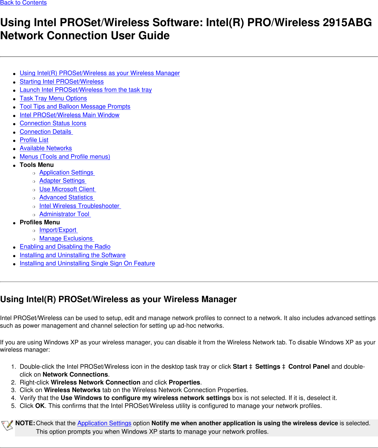 Back to ContentsUsing Intel PROSet/Wireless Software: Intel(R) PRO/Wireless 2915ABG Network Connection User Guide●     Using Intel(R) PROSet/Wireless as your Wireless Manager●     Starting Intel PROSet/Wireless●     Launch Intel PROSet/Wireless from the task tray●     Task Tray Menu Options●     Tool Tips and Balloon Message Prompts●     Intel PROSet/Wireless Main Window●     Connection Status Icons●     Connection Details ●     Profile List●     Available Networks●     Menus (Tools and Profile menus)●     Tools Menu❍     Application Settings ❍     Adapter Settings ❍     Use Microsoft Client ❍     Advanced Statistics ❍     Intel Wireless Troubleshooter ❍     Administrator Tool ●     Profiles Menu ❍     Import/Export ❍     Manage Exclusions ●     Enabling and Disabling the Radio●     Installing and Uninstalling the Software ●     Installing and Uninstalling Single Sign On Feature Using Intel(R) PROSet/Wireless as your Wireless ManagerIntel PROSet/Wireless can be used to setup, edit and manage network profiles to connect to a network. It also includes advanced settings such as power management and channel selection for setting up ad-hoc networks.  If you are using Windows XP as your wireless manager, you can disable it from the Wireless Network tab. To disable Windows XP as your wireless manager: 1.  Double-click the Intel PROSet/Wireless icon in the desktop task tray or click Start àSettings àControl Panel and double-click on Network Connections.2.  Right-click Wireless Network Connection and click Properties. 3.  Click on Wireless Networks tab on the Wireless Network Connection Properties.4.  Verify that the Use Windows to configure my wireless network settings box is not selected. If it is, deselect it.5.  Click OK. This confirms that the Intel PROSet/Wireless utility is configured to manage your network profiles.NOTE:Check that the Application Settings option Notify me when another application is using the wireless device is selected. This option prompts you when Windows XP starts to manage your network profiles. 