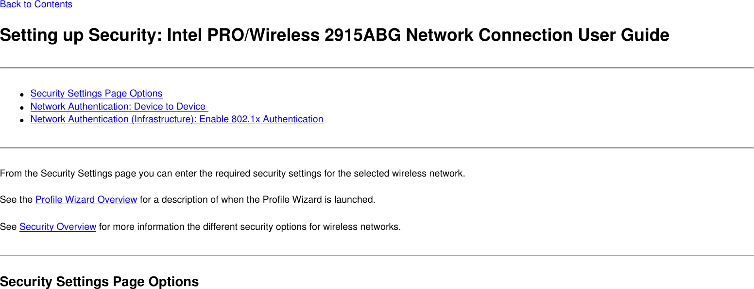 Back to ContentsSetting up Security: Intel PRO/Wireless 2915ABG Network Connection User Guide●     Security Settings Page Options ●     Network Authentication: Device to Device ●     Network Authentication (Infrastructure): Enable 802.1x AuthenticationFrom the Security Settings page you can enter the required security settings for the selected wireless network. See the Profile Wizard Overview for a description of when the Profile Wizard is launched.See Security Overview for more information the different security options for wireless networks. Security Settings Page Options