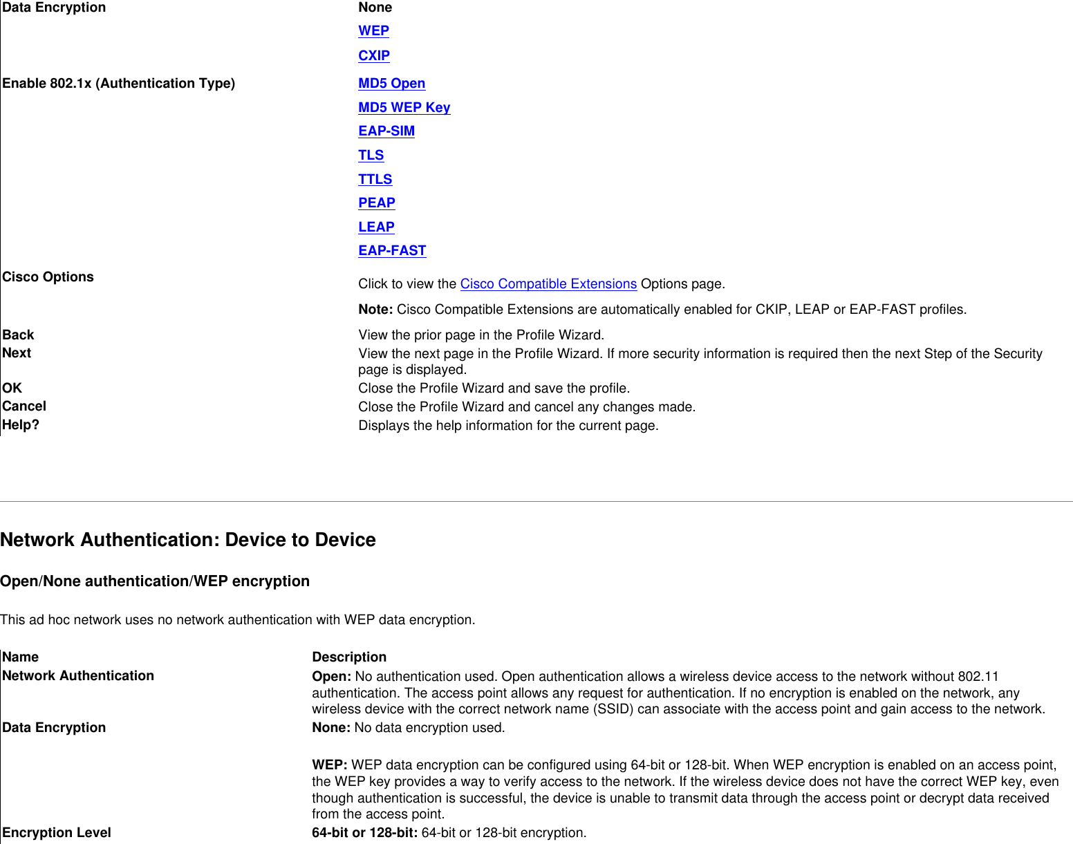 Data Encryption NoneWEPCXIPEnable 802.1x (Authentication Type) MD5 OpenMD5 WEP KeyEAP-SIMTLSTTLSPEAPLEAPEAP-FASTCisco Options Click to view the Cisco Compatible Extensions Options page.Note: Cisco Compatible Extensions are automatically enabled for CKIP, LEAP or EAP-FAST profiles. Back  View the prior page in the Profile Wizard.Next View the next page in the Profile Wizard. If more security information is required then the next Step of the Security page is displayed.OK  Close the Profile Wizard and save the profile.Cancel  Close the Profile Wizard and cancel any changes made.Help? Displays the help information for the current page. Network Authentication: Device to Device Open/None authentication/WEP encryptionThis ad hoc network uses no network authentication with WEP data encryption.Name DescriptionNetwork Authentication Open: No authentication used. Open authentication allows a wireless device access to the network without 802.11 authentication. The access point allows any request for authentication. If no encryption is enabled on the network, any wireless device with the correct network name (SSID) can associate with the access point and gain access to the network. Data Encryption None: No data encryption used. WEP: WEP data encryption can be configured using 64-bit or 128-bit. When WEP encryption is enabled on an access point, the WEP key provides a way to verify access to the network. If the wireless device does not have the correct WEP key, even though authentication is successful, the device is unable to transmit data through the access point or decrypt data received from the access point.Encryption Level 64-bit or 128-bit: 64-bit or 128-bit encryption. 