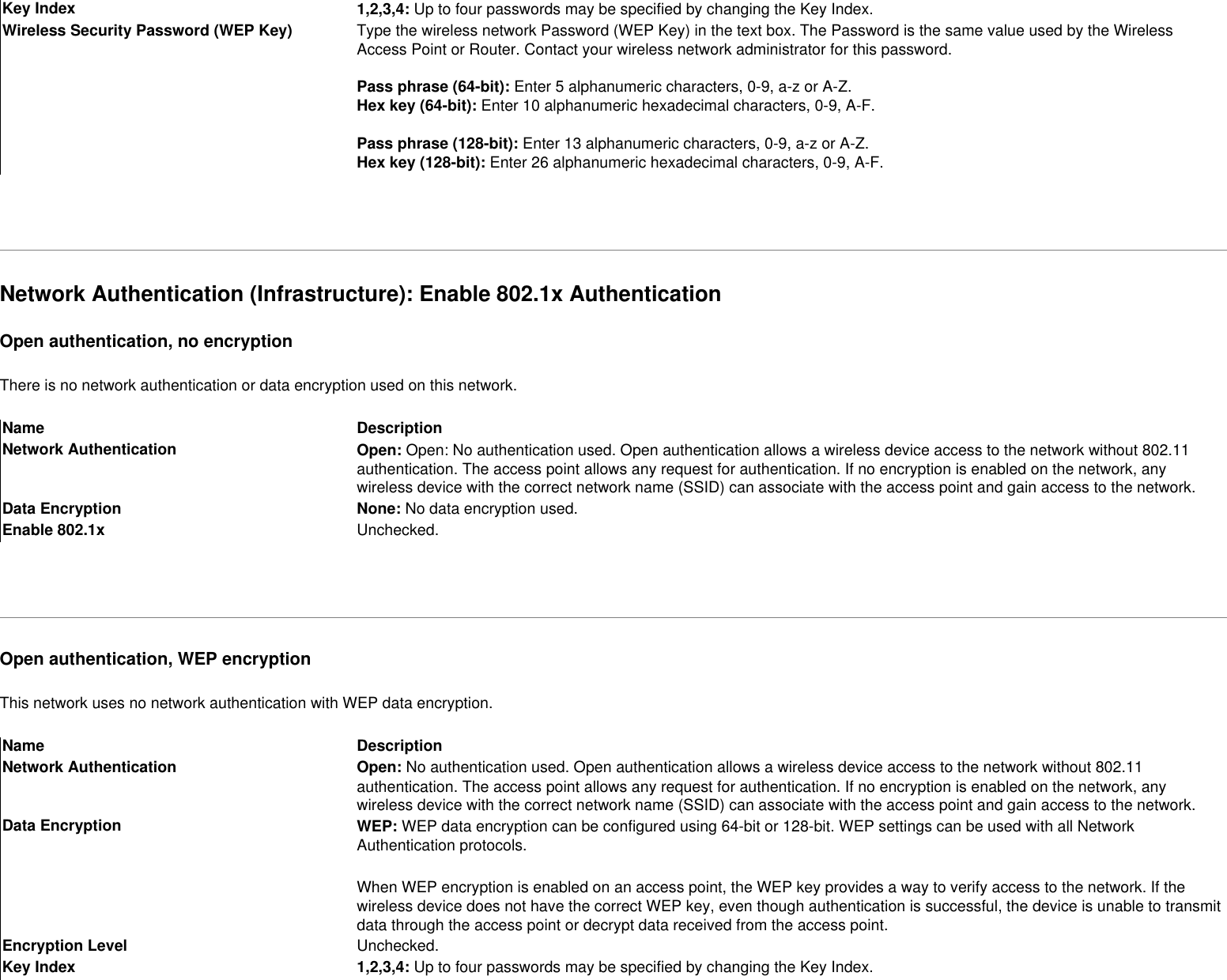 Key Index 1,2,3,4: Up to four passwords may be specified by changing the Key Index. Wireless Security Password (WEP Key) Type the wireless network Password (WEP Key) in the text box. The Password is the same value used by the Wireless Access Point or Router. Contact your wireless network administrator for this password. Pass phrase (64-bit): Enter 5 alphanumeric characters, 0-9, a-z or A-Z. Hex key (64-bit): Enter 10 alphanumeric hexadecimal characters, 0-9, A-F.  Pass phrase (128-bit): Enter 13 alphanumeric characters, 0-9, a-z or A-Z. Hex key (128-bit): Enter 26 alphanumeric hexadecimal characters, 0-9, A-F. Network Authentication (Infrastructure): Enable 802.1x AuthenticationOpen authentication, no encryptionThere is no network authentication or data encryption used on this network.Name DescriptionNetwork Authentication Open: Open: No authentication used. Open authentication allows a wireless device access to the network without 802.11 authentication. The access point allows any request for authentication. If no encryption is enabled on the network, any wireless device with the correct network name (SSID) can associate with the access point and gain access to the network.Data Encryption None: No data encryption used. Enable 802.1x Unchecked. Open authentication, WEP encryptionThis network uses no network authentication with WEP data encryption.Name DescriptionNetwork Authentication Open: No authentication used. Open authentication allows a wireless device access to the network without 802.11 authentication. The access point allows any request for authentication. If no encryption is enabled on the network, any wireless device with the correct network name (SSID) can associate with the access point and gain access to the network.Data Encryption WEP: WEP data encryption can be configured using 64-bit or 128-bit. WEP settings can be used with all Network Authentication protocols.When WEP encryption is enabled on an access point, the WEP key provides a way to verify access to the network. If the wireless device does not have the correct WEP key, even though authentication is successful, the device is unable to transmit data through the access point or decrypt data received from the access point. Encryption Level Unchecked.Key Index 1,2,3,4: Up to four passwords may be specified by changing the Key Index.  