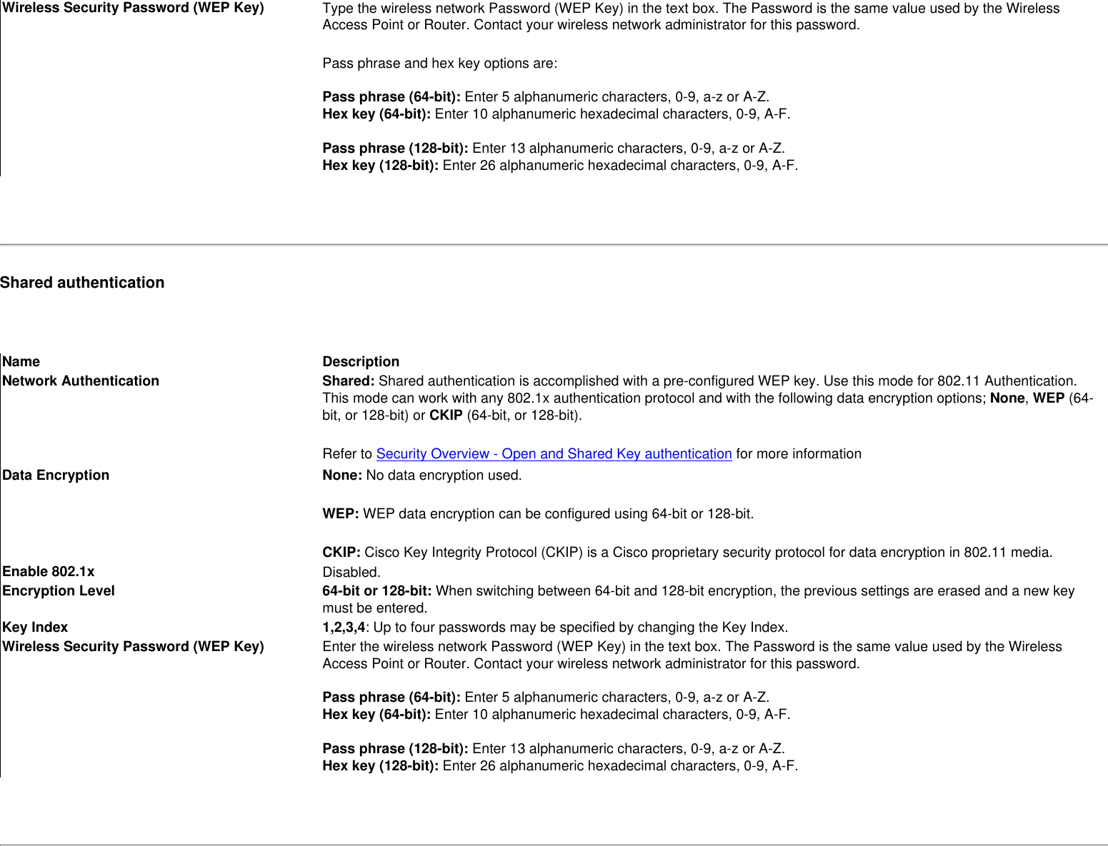 Wireless Security Password (WEP Key) Type the wireless network Password (WEP Key) in the text box. The Password is the same value used by the Wireless Access Point or Router. Contact your wireless network administrator for this password.Pass phrase and hex key options are: Pass phrase (64-bit): Enter 5 alphanumeric characters, 0-9, a-z or A-Z. Hex key (64-bit): Enter 10 alphanumeric hexadecimal characters, 0-9, A-F.  Pass phrase (128-bit): Enter 13 alphanumeric characters, 0-9, a-z or A-Z. Hex key (128-bit): Enter 26 alphanumeric hexadecimal characters, 0-9, A-F.  Shared authentication Name DescriptionNetwork Authentication Shared: Shared authentication is accomplished with a pre-configured WEP key. Use this mode for 802.11 Authentication. This mode can work with any 802.1x authentication protocol and with the following data encryption options; None, WEP (64-bit, or 128-bit) or CKIP (64-bit, or 128-bit). Refer to Security Overview - Open and Shared Key authentication for more informationData Encryption None: No data encryption used. WEP: WEP data encryption can be configured using 64-bit or 128-bit. CKIP: Cisco Key Integrity Protocol (CKIP) is a Cisco proprietary security protocol for data encryption in 802.11 media.Enable 802.1x Disabled.Encryption Level 64-bit or 128-bit: When switching between 64-bit and 128-bit encryption, the previous settings are erased and a new key must be entered.Key Index 1,2,3,4: Up to four passwords may be specified by changing the Key Index. Wireless Security Password (WEP Key) Enter the wireless network Password (WEP Key) in the text box. The Password is the same value used by the Wireless Access Point or Router. Contact your wireless network administrator for this password. Pass phrase (64-bit): Enter 5 alphanumeric characters, 0-9, a-z or A-Z. Hex key (64-bit): Enter 10 alphanumeric hexadecimal characters, 0-9, A-F.  Pass phrase (128-bit): Enter 13 alphanumeric characters, 0-9, a-z or A-Z. Hex key (128-bit): Enter 26 alphanumeric hexadecimal characters, 0-9, A-F. 