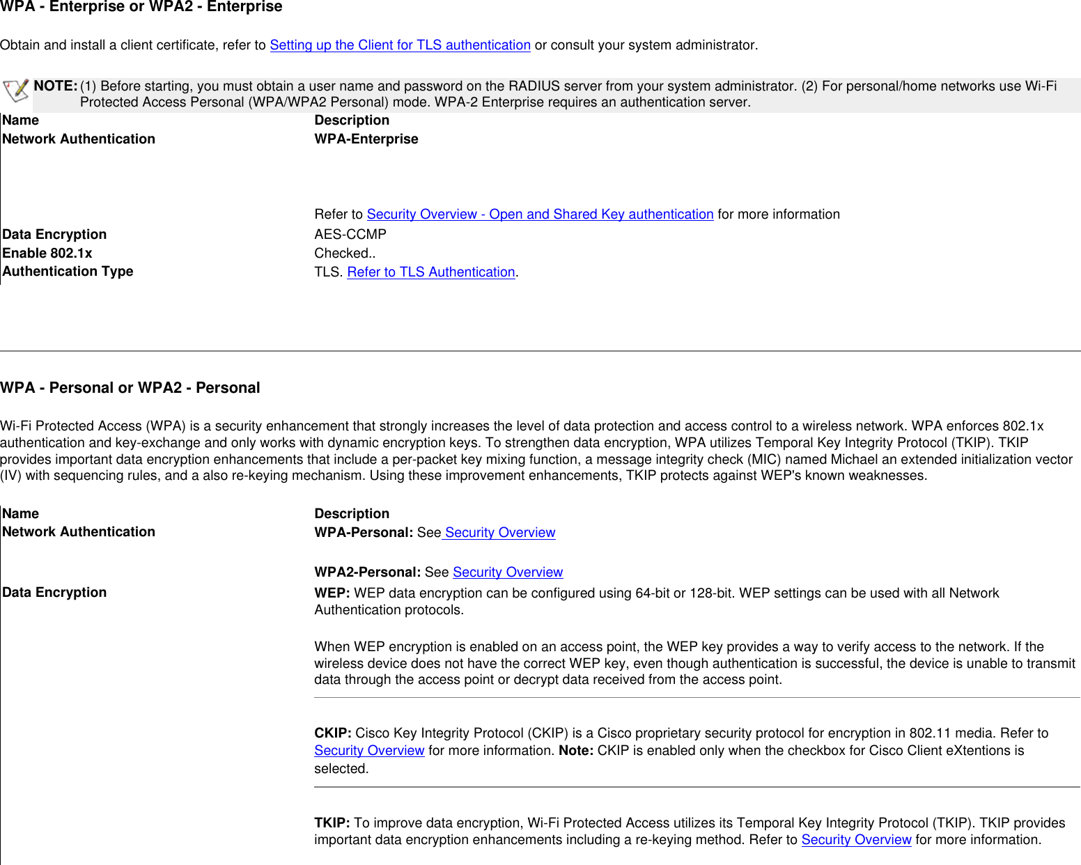 WPA - Enterprise or WPA2 - Enterprise Obtain and install a client certificate, refer to Setting up the Client for TLS authentication or consult your system administrator. NOTE:(1) Before starting, you must obtain a user name and password on the RADIUS server from your system administrator. (2) For personal/home networks use Wi-Fi Protected Access Personal (WPA/WPA2 Personal) mode. WPA-2 Enterprise requires an authentication server.Name DescriptionNetwork Authentication WPA-Enterprise Refer to Security Overview - Open and Shared Key authentication for more informationData Encryption AES-CCMPEnable 802.1x Checked..Authentication Type TLS. Refer to TLS Authentication. WPA - Personal or WPA2 - PersonalWi-Fi Protected Access (WPA) is a security enhancement that strongly increases the level of data protection and access control to a wireless network. WPA enforces 802.1x authentication and key-exchange and only works with dynamic encryption keys. To strengthen data encryption, WPA utilizes Temporal Key Integrity Protocol (TKIP). TKIP provides important data encryption enhancements that include a per-packet key mixing function, a message integrity check (MIC) named Michael an extended initialization vector (IV) with sequencing rules, and a also re-keying mechanism. Using these improvement enhancements, TKIP protects against WEP&apos;s known weaknesses.Name DescriptionNetwork Authentication WPA-Personal: See Security OverviewWPA2-Personal: See Security OverviewData Encryption WEP: WEP data encryption can be configured using 64-bit or 128-bit. WEP settings can be used with all Network Authentication protocols.When WEP encryption is enabled on an access point, the WEP key provides a way to verify access to the network. If the wireless device does not have the correct WEP key, even though authentication is successful, the device is unable to transmit data through the access point or decrypt data received from the access point.CKIP: Cisco Key Integrity Protocol (CKIP) is a Cisco proprietary security protocol for encryption in 802.11 media. Refer to Security Overview for more information. Note: CKIP is enabled only when the checkbox for Cisco Client eXtentions is selected. TKIP: To improve data encryption, Wi-Fi Protected Access utilizes its Temporal Key Integrity Protocol (TKIP). TKIP provides important data encryption enhancements including a re-keying method. Refer to Security Overview for more information. 