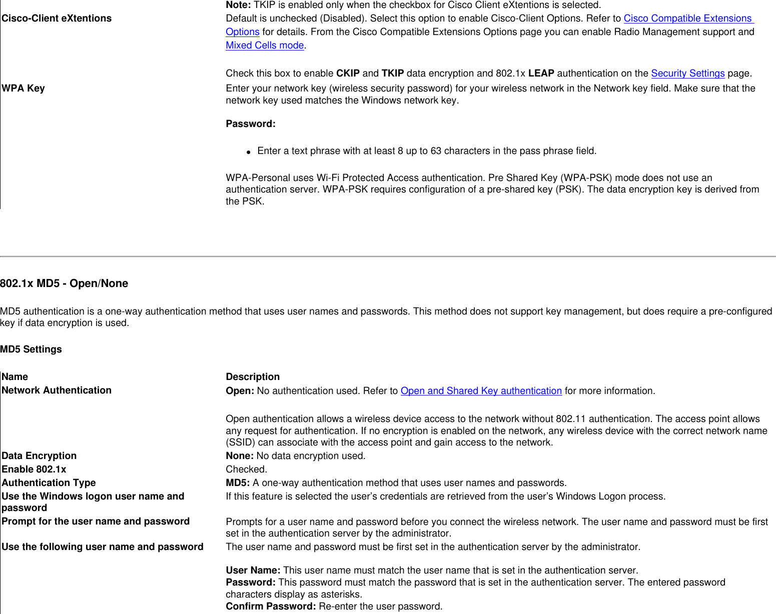 Note: TKIP is enabled only when the checkbox for Cisco Client eXtentions is selected. Cisco-Client eXtentions Default is unchecked (Disabled). Select this option to enable Cisco-Client Options. Refer to Cisco Compatible Extensions Options for details. From the Cisco Compatible Extensions Options page you can enable Radio Management support and Mixed Cells mode. Check this box to enable CKIP and TKIP data encryption and 802.1x LEAP authentication on the Security Settings page. WPA Key Enter your network key (wireless security password) for your wireless network in the Network key field. Make sure that the network key used matches the Windows network key.  Password: ●     Enter a text phrase with at least 8 up to 63 characters in the pass phrase field. WPA-Personal uses Wi-Fi Protected Access authentication. Pre Shared Key (WPA-PSK) mode does not use an authentication server. WPA-PSK requires configuration of a pre-shared key (PSK). The data encryption key is derived from the PSK. 802.1x MD5 - Open/None MD5 authentication is a one-way authentication method that uses user names and passwords. This method does not support key management, but does require a pre-configured key if data encryption is used.MD5 SettingsName DescriptionNetwork Authentication Open: No authentication used. Refer to Open and Shared Key authentication for more information.Open authentication allows a wireless device access to the network without 802.11 authentication. The access point allows any request for authentication. If no encryption is enabled on the network, any wireless device with the correct network name (SSID) can associate with the access point and gain access to the network.  Data Encryption None: No data encryption used. Enable 802.1x Checked.Authentication Type MD5: A one-way authentication method that uses user names and passwords.Use the Windows logon user name and password If this feature is selected the user’s credentials are retrieved from the user’s Windows Logon process.  Prompt for the user name and password Prompts for a user name and password before you connect the wireless network. The user name and password must be first set in the authentication server by the administrator.Use the following user name and password The user name and password must be first set in the authentication server by the administrator. User Name: This user name must match the user name that is set in the authentication server.Password: This password must match the password that is set in the authentication server. The entered password characters display as asterisks. Confirm Password: Re-enter the user password.