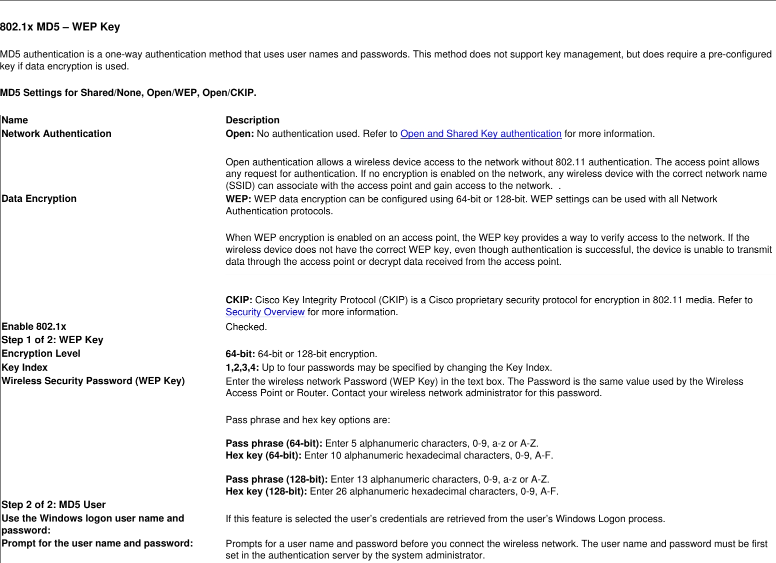  802.1x MD5 – WEP KeyMD5 authentication is a one-way authentication method that uses user names and passwords. This method does not support key management, but does require a pre-configured key if data encryption is used.MD5 Settings for Shared/None, Open/WEP, Open/CKIP.Name DescriptionNetwork Authentication Open: No authentication used. Refer to Open and Shared Key authentication for more information.Open authentication allows a wireless device access to the network without 802.11 authentication. The access point allows any request for authentication. If no encryption is enabled on the network, any wireless device with the correct network name (SSID) can associate with the access point and gain access to the network.  .  Data Encryption WEP: WEP data encryption can be configured using 64-bit or 128-bit. WEP settings can be used with all Network Authentication protocols.When WEP encryption is enabled on an access point, the WEP key provides a way to verify access to the network. If the wireless device does not have the correct WEP key, even though authentication is successful, the device is unable to transmit data through the access point or decrypt data received from the access point.CKIP: Cisco Key Integrity Protocol (CKIP) is a Cisco proprietary security protocol for encryption in 802.11 media. Refer to Security Overview for more information. Enable 802.1x Checked.Step 1 of 2: WEP KeyEncryption Level 64-bit: 64-bit or 128-bit encryption.Key Index 1,2,3,4: Up to four passwords may be specified by changing the Key Index.  Wireless Security Password (WEP Key) Enter the wireless network Password (WEP Key) in the text box. The Password is the same value used by the Wireless Access Point or Router. Contact your wireless network administrator for this password. Pass phrase and hex key options are: Pass phrase (64-bit): Enter 5 alphanumeric characters, 0-9, a-z or A-Z. Hex key (64-bit): Enter 10 alphanumeric hexadecimal characters, 0-9, A-F.  Pass phrase (128-bit): Enter 13 alphanumeric characters, 0-9, a-z or A-Z. Hex key (128-bit): Enter 26 alphanumeric hexadecimal characters, 0-9, A-F.Step 2 of 2: MD5 UserUse the Windows logon user name and password: If this feature is selected the user’s credentials are retrieved from the user’s Windows Logon process.  Prompt for the user name and password: Prompts for a user name and password before you connect the wireless network. The user name and password must be first set in the authentication server by the system administrator.