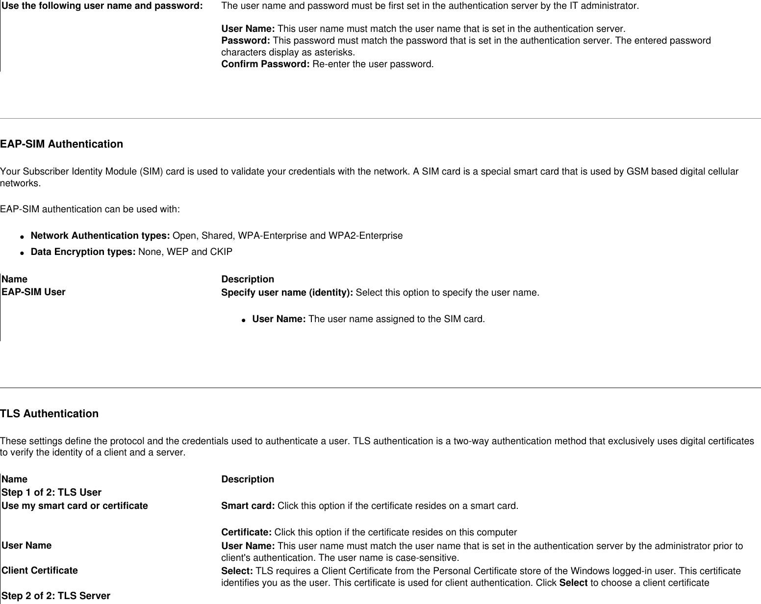 Use the following user name and password: The user name and password must be first set in the authentication server by the IT administrator. User Name: This user name must match the user name that is set in the authentication server.Password: This password must match the password that is set in the authentication server. The entered password characters display as asterisks. Confirm Password: Re-enter the user password. EAP-SIM AuthenticationYour Subscriber Identity Module (SIM) card is used to validate your credentials with the network. A SIM card is a special smart card that is used by GSM based digital cellular networks.EAP-SIM authentication can be used with:●     Network Authentication types: Open, Shared, WPA-Enterprise and WPA2-Enterprise●     Data Encryption types: None, WEP and CKIPName DescriptionEAP-SIM User Specify user name (identity): Select this option to specify the user name.●     User Name: The user name assigned to the SIM card. TLS AuthenticationThese settings define the protocol and the credentials used to authenticate a user. TLS authentication is a two-way authentication method that exclusively uses digital certificates to verify the identity of a client and a server. Name DescriptionStep 1 of 2: TLS UserUse my smart card or certificate Smart card: Click this option if the certificate resides on a smart card.Certificate: Click this option if the certificate resides on this computer User Name User Name: This user name must match the user name that is set in the authentication server by the administrator prior to client&apos;s authentication. The user name is case-sensitive.Client Certificate Select: TLS requires a Client Certificate from the Personal Certificate store of the Windows logged-in user. This certificate identifies you as the user. This certificate is used for client authentication. Click Select to choose a client certificateStep 2 of 2: TLS Server