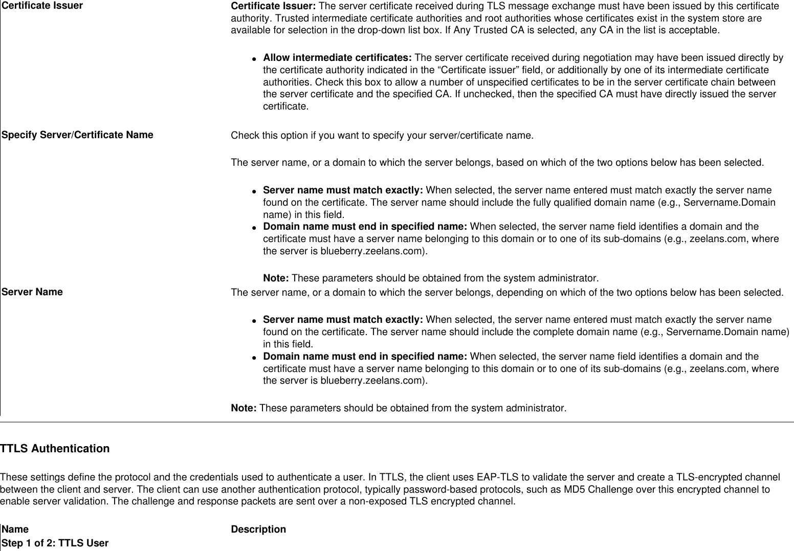 Certificate Issuer Certificate Issuer: The server certificate received during TLS message exchange must have been issued by this certificate authority. Trusted intermediate certificate authorities and root authorities whose certificates exist in the system store are available for selection in the drop-down list box. If Any Trusted CA is selected, any CA in the list is acceptable.●     Allow intermediate certificates: The server certificate received during negotiation may have been issued directly by the certificate authority indicated in the “Certificate issuer” field, or additionally by one of its intermediate certificate authorities. Check this box to allow a number of unspecified certificates to be in the server certificate chain between the server certificate and the specified CA. If unchecked, then the specified CA must have directly issued the server certificate. Specify Server/Certificate Name  Check this option if you want to specify your server/certificate name.The server name, or a domain to which the server belongs, based on which of the two options below has been selected. ●     Server name must match exactly: When selected, the server name entered must match exactly the server name found on the certificate. The server name should include the fully qualified domain name (e.g., Servername.Domain name) in this field. ●     Domain name must end in specified name: When selected, the server name field identifies a domain and the certificate must have a server name belonging to this domain or to one of its sub-domains (e.g., zeelans.com, where the server is blueberry.zeelans.com).Note: These parameters should be obtained from the system administrator.Server Name  The server name, or a domain to which the server belongs, depending on which of the two options below has been selected. ●     Server name must match exactly: When selected, the server name entered must match exactly the server name found on the certificate. The server name should include the complete domain name (e.g., Servername.Domain name) in this field. ●     Domain name must end in specified name: When selected, the server name field identifies a domain and the certificate must have a server name belonging to this domain or to one of its sub-domains (e.g., zeelans.com, where the server is blueberry.zeelans.com).Note: These parameters should be obtained from the system administrator.TTLS AuthenticationThese settings define the protocol and the credentials used to authenticate a user. In TTLS, the client uses EAP-TLS to validate the server and create a TLS-encrypted channel between the client and server. The client can use another authentication protocol, typically password-based protocols, such as MD5 Challenge over this encrypted channel to enable server validation. The challenge and response packets are sent over a non-exposed TLS encrypted channel.Name DescriptionStep 1 of 2: TTLS User