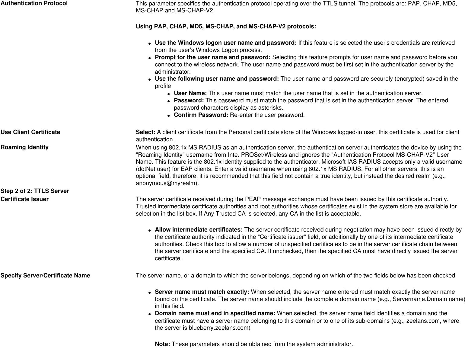 Authentication Protocol This parameter specifies the authentication protocol operating over the TTLS tunnel. The protocols are: PAP, CHAP, MD5, MS-CHAP and MS-CHAP-V2.Using PAP, CHAP, MD5, MS-CHAP, and MS-CHAP-V2 protocols:●     Use the Windows logon user name and password: If this feature is selected the user’s credentials are retrieved from the user’s Windows Logon process. ●     Prompt for the user name and password: Selecting this feature prompts for user name and password before you connect to the wireless network. The user name and password must be first set in the authentication server by the administrator.●     Use the following user name and password: The user name and password are securely (encrypted) saved in the profile●     User Name: This user name must match the user name that is set in the authentication server.●     Password: This password must match the password that is set in the authentication server. The entered password characters display as asterisks. ●     Confirm Password: Re-enter the user password.Use Client Certificate Select: A client certificate from the Personal certificate store of the Windows logged-in user, this certificate is used for client authentication. Roaming Identity When using 802.1x MS RADIUS as an authentication server, the authentication server authenticates the device by using the &quot;Roaming Identity&quot; username from Inte. PROSet/Wireless and ignores the &quot;Authentication Protocol MS-CHAP-V2&quot; User Name. This feature is the 802.1x identity supplied to the authenticator. Microsoft IAS RADIUS accepts only a valid username (dotNet user) for EAP clients. Enter a valid username when using 802.1x MS RADIUS. For all other servers, this is an optional field, therefore, it is recommended that this field not contain a true identity, but instead the desired realm (e.g., anonymous@myrealm).Step 2 of 2: TTLS ServerCertificate Issuer The server certificate received during the PEAP message exchange must have been issued by this certificate authority. Trusted intermediate certificate authorities and root authorities whose certificates exist in the system store are available for selection in the list box. If Any Trusted CA is selected, any CA in the list is acceptable.●     Allow intermediate certificates: The server certificate received during negotiation may have been issued directly by the certificate authority indicated in the “Certificate issuer” field, or additionally by one of its intermediate certificate authorities. Check this box to allow a number of unspecified certificates to be in the server certificate chain between the server certificate and the specified CA. If unchecked, then the specified CA must have directly issued the server certificate. Specify Server/Certificate Name  The server name, or a domain to which the server belongs, depending on which of the two fields below has been checked.●     Server name must match exactly: When selected, the server name entered must match exactly the server name found on the certificate. The server name should include the complete domain name (e.g., Servername.Domain name) in this field. ●     Domain name must end in specified name: When selected, the server name field identifies a domain and the certificate must have a server name belonging to this domain or to one of its sub-domains (e.g., zeelans.com, where the server is blueberry.zeelans.com) Note: These parameters should be obtained from the system administrator. 