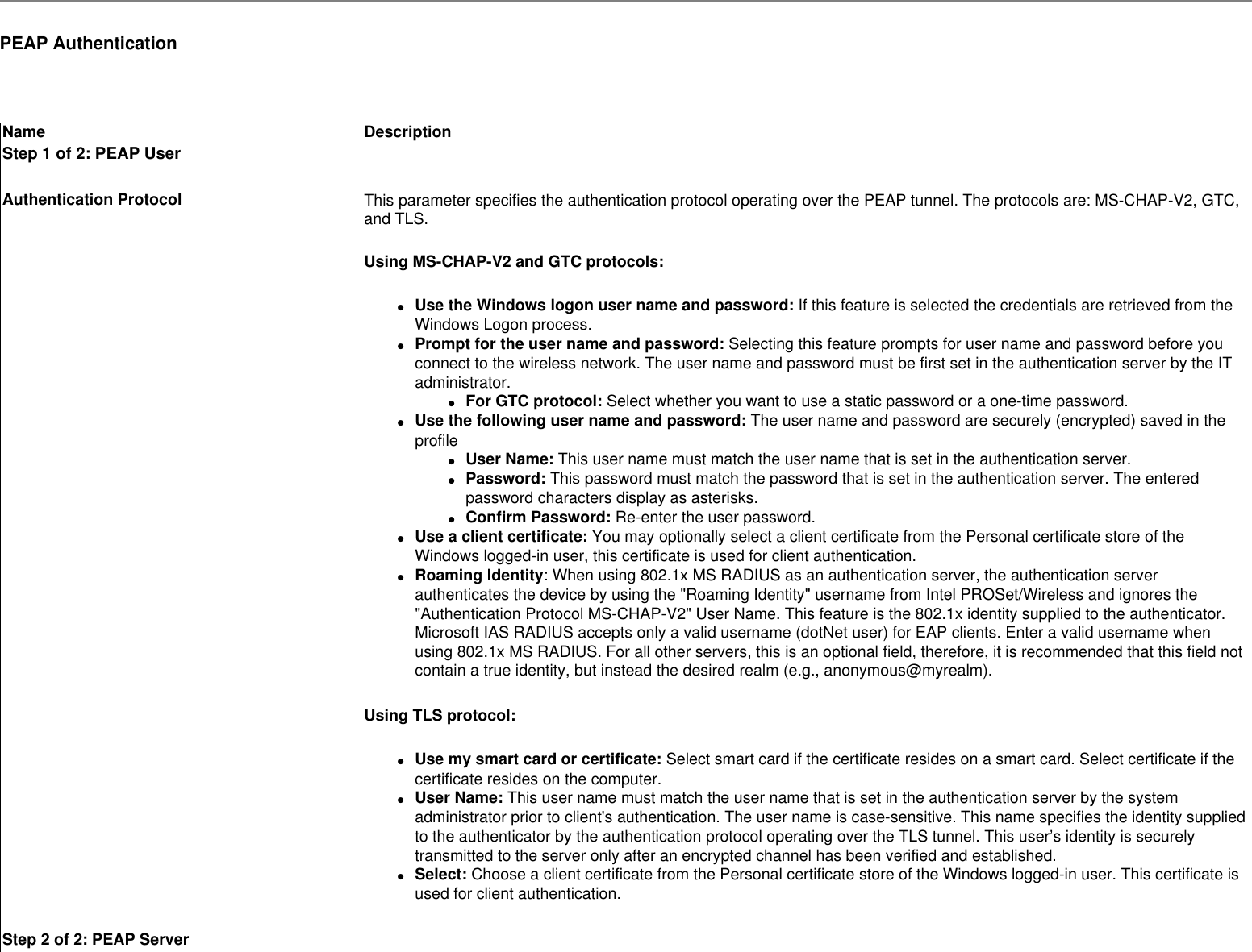 PEAP Authentication Name DescriptionStep 1 of 2: PEAP UserAuthentication Protocol This parameter specifies the authentication protocol operating over the PEAP tunnel. The protocols are: MS-CHAP-V2, GTC, and TLS.Using MS-CHAP-V2 and GTC protocols:●     Use the Windows logon user name and password: If this feature is selected the credentials are retrieved from the Windows Logon process.●     Prompt for the user name and password: Selecting this feature prompts for user name and password before you connect to the wireless network. The user name and password must be first set in the authentication server by the IT administrator.●     For GTC protocol: Select whether you want to use a static password or a one-time password.●     Use the following user name and password: The user name and password are securely (encrypted) saved in the profile●     User Name: This user name must match the user name that is set in the authentication server.●     Password: This password must match the password that is set in the authentication server. The entered password characters display as asterisks. ●     Confirm Password: Re-enter the user password.●     Use a client certificate: You may optionally select a client certificate from the Personal certificate store of the Windows logged-in user, this certificate is used for client authentication.●     Roaming Identity: When using 802.1x MS RADIUS as an authentication server, the authentication server authenticates the device by using the &quot;Roaming Identity&quot; username from Intel PROSet/Wireless and ignores the &quot;Authentication Protocol MS-CHAP-V2&quot; User Name. This feature is the 802.1x identity supplied to the authenticator. Microsoft IAS RADIUS accepts only a valid username (dotNet user) for EAP clients. Enter a valid username when using 802.1x MS RADIUS. For all other servers, this is an optional field, therefore, it is recommended that this field not contain a true identity, but instead the desired realm (e.g., anonymous@myrealm). Using TLS protocol: ●     Use my smart card or certificate: Select smart card if the certificate resides on a smart card. Select certificate if the certificate resides on the computer.●     User Name: This user name must match the user name that is set in the authentication server by the system administrator prior to client&apos;s authentication. The user name is case-sensitive. This name specifies the identity supplied to the authenticator by the authentication protocol operating over the TLS tunnel. This user’s identity is securely transmitted to the server only after an encrypted channel has been verified and established.●     Select: Choose a client certificate from the Personal certificate store of the Windows logged-in user. This certificate is used for client authentication. Step 2 of 2: PEAP Server