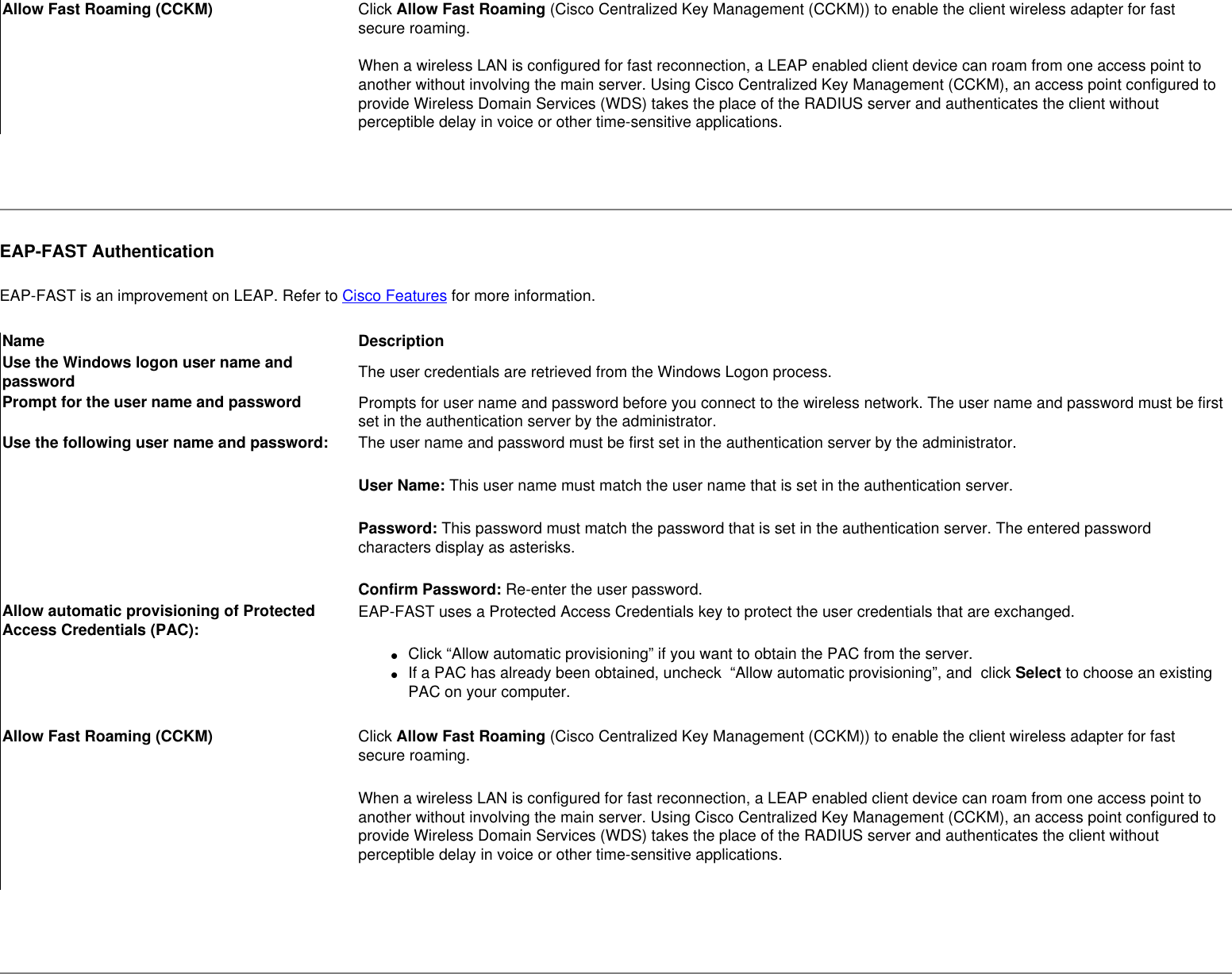 Allow Fast Roaming (CCKM) Click Allow Fast Roaming (Cisco Centralized Key Management (CCKM)) to enable the client wireless adapter for fast secure roaming.     When a wireless LAN is configured for fast reconnection, a LEAP enabled client device can roam from one access point to another without involving the main server. Using Cisco Centralized Key Management (CCKM), an access point configured to provide Wireless Domain Services (WDS) takes the place of the RADIUS server and authenticates the client without perceptible delay in voice or other time-sensitive applications. EAP-FAST AuthenticationEAP-FAST is an improvement on LEAP. Refer to Cisco Features for more information.Name DescriptionUse the Windows logon user name and password The user credentials are retrieved from the Windows Logon process. Prompt for the user name and password Prompts for user name and password before you connect to the wireless network. The user name and password must be first set in the authentication server by the administrator.Use the following user name and password: The user name and password must be first set in the authentication server by the administrator.User Name: This user name must match the user name that is set in the authentication server.Password: This password must match the password that is set in the authentication server. The entered password characters display as asterisks. Confirm Password: Re-enter the user password.Allow automatic provisioning of Protected Access Credentials (PAC): EAP-FAST uses a Protected Access Credentials key to protect the user credentials that are exchanged.●     Click “Allow automatic provisioning” if you want to obtain the PAC from the server. ●     If a PAC has already been obtained, uncheck  “Allow automatic provisioning”, and  click Select to choose an existing PAC on your computer.Allow Fast Roaming (CCKM) Click Allow Fast Roaming (Cisco Centralized Key Management (CCKM)) to enable the client wireless adapter for fast secure roaming.    When a wireless LAN is configured for fast reconnection, a LEAP enabled client device can roam from one access point to another without involving the main server. Using Cisco Centralized Key Management (CCKM), an access point configured to provide Wireless Domain Services (WDS) takes the place of the RADIUS server and authenticates the client without perceptible delay in voice or other time-sensitive applications. 