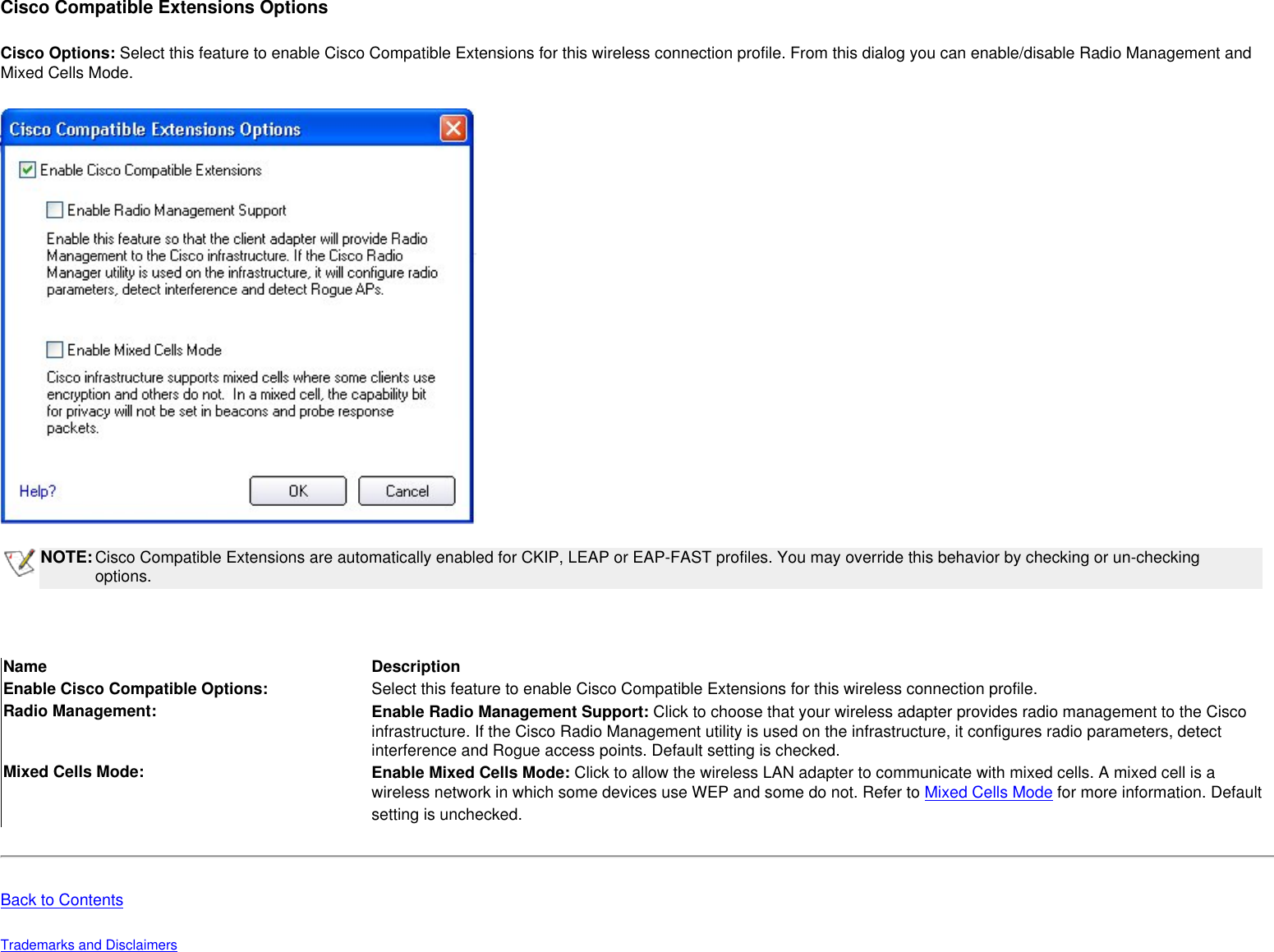 Cisco Compatible Extensions OptionsCisco Options: Select this feature to enable Cisco Compatible Extensions for this wireless connection profile. From this dialog you can enable/disable Radio Management and Mixed Cells Mode. NOTE:Cisco Compatible Extensions are automatically enabled for CKIP, LEAP or EAP-FAST profiles. You may override this behavior by checking or un-checking options.  Name DescriptionEnable Cisco Compatible Options: Select this feature to enable Cisco Compatible Extensions for this wireless connection profile. Radio Management: Enable Radio Management Support: Click to choose that your wireless adapter provides radio management to the Cisco infrastructure. If the Cisco Radio Management utility is used on the infrastructure, it configures radio parameters, detect interference and Rogue access points. Default setting is checked.Mixed Cells Mode: Enable Mixed Cells Mode: Click to allow the wireless LAN adapter to communicate with mixed cells. A mixed cell is a wireless network in which some devices use WEP and some do not. Refer to Mixed Cells Mode for more information. Default setting is unchecked.  Back to ContentsTrademarks and Disclaimers 