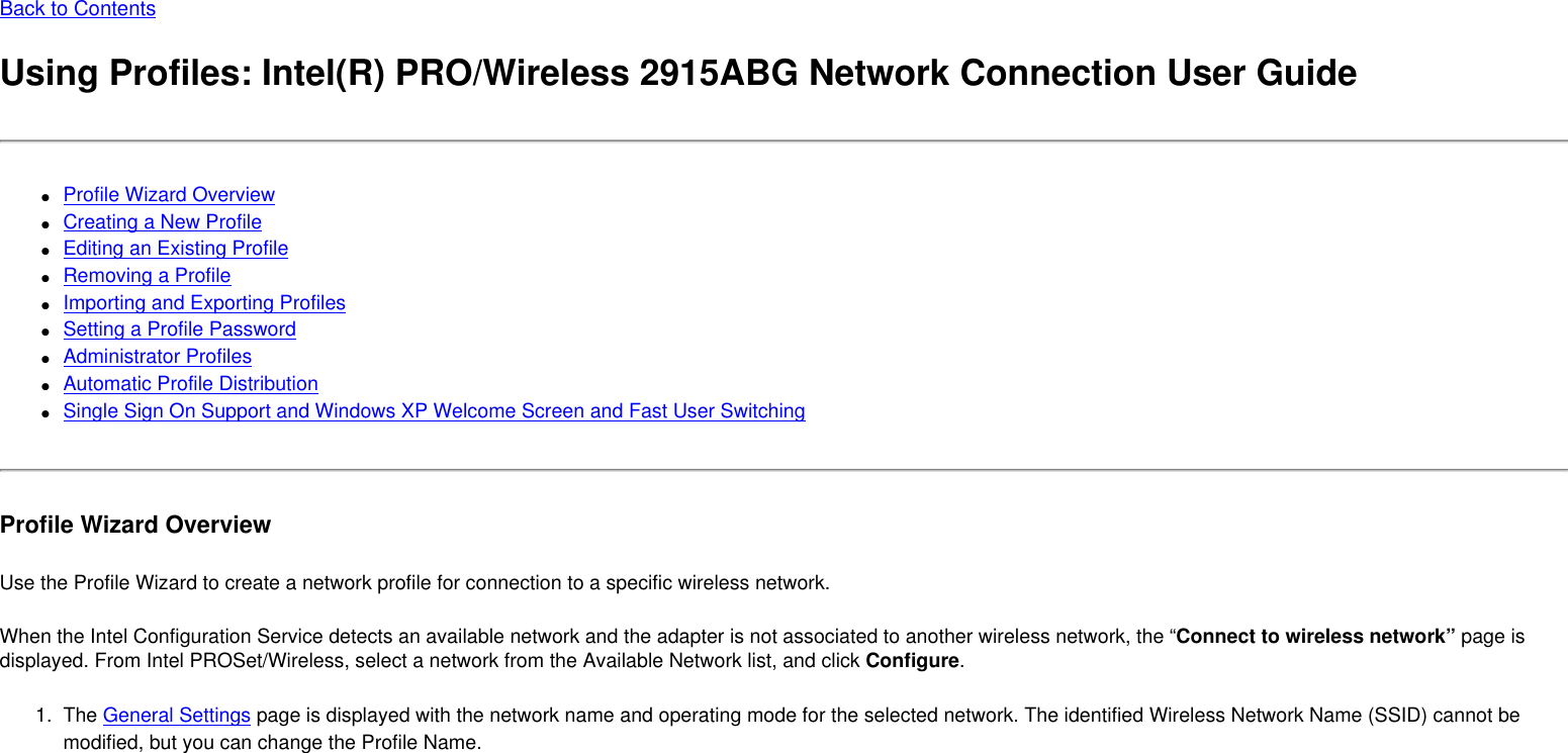 Back to ContentsUsing Profiles: Intel(R) PRO/Wireless 2915ABG Network Connection User Guide●     Profile Wizard Overview●     Creating a New Profile●     Editing an Existing Profile●     Removing a Profile●     Importing and Exporting Profiles●     Setting a Profile Password●     Administrator Profiles●     Automatic Profile Distribution●     Single Sign On Support and Windows XP Welcome Screen and Fast User SwitchingProfile Wizard OverviewUse the Profile Wizard to create a network profile for connection to a specific wireless network. When the Intel Configuration Service detects an available network and the adapter is not associated to another wireless network, the “Connect to wireless network” page is displayed. From Intel PROSet/Wireless, select a network from the Available Network list, and click Configure. 1.  The General Settings page is displayed with the network name and operating mode for the selected network. The identified Wireless Network Name (SSID) cannot be modified, but you can change the Profile Name. 