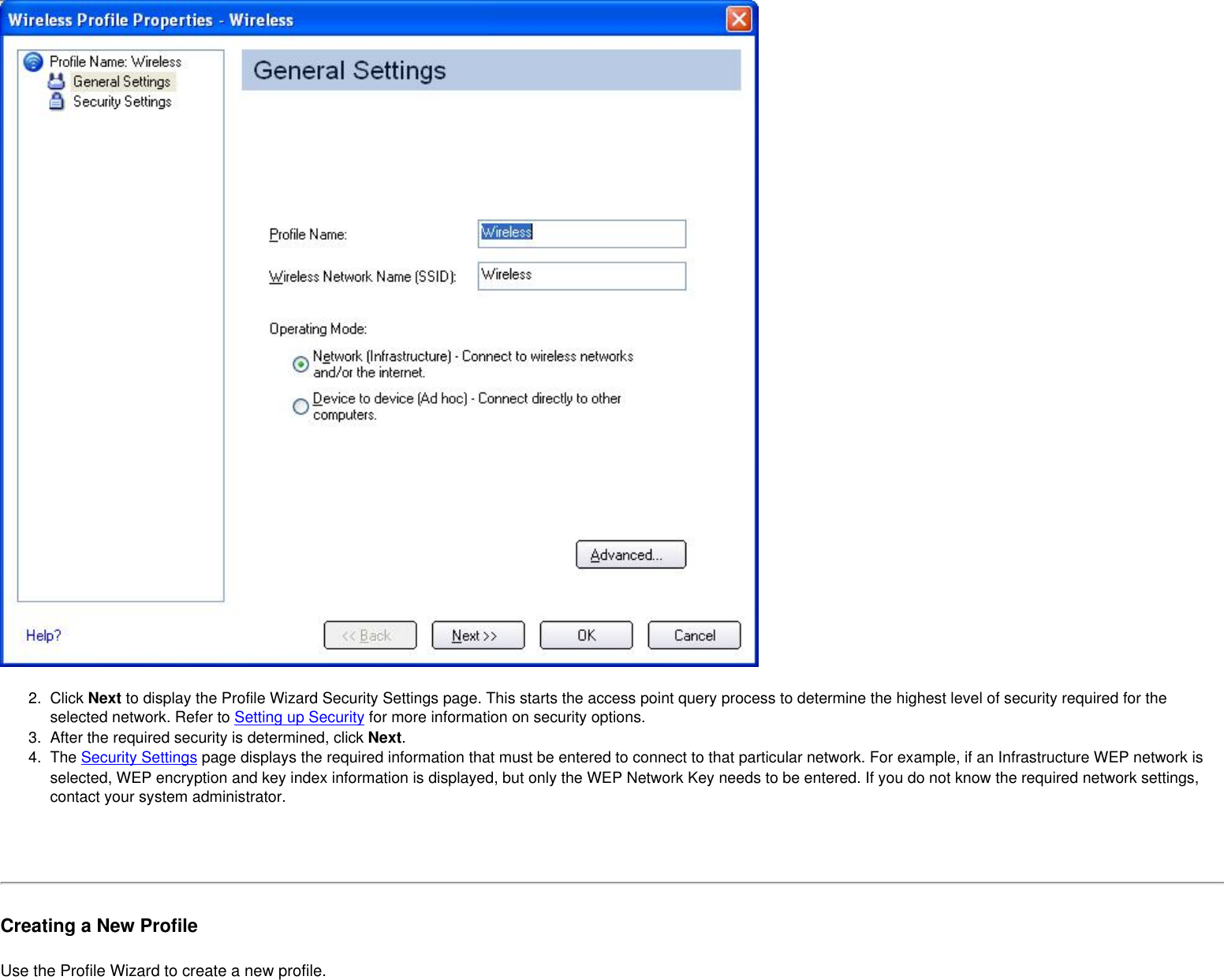 2.  Click Next to display the Profile Wizard Security Settings page. This starts the access point query process to determine the highest level of security required for the selected network. Refer to Setting up Security for more information on security options.3.  After the required security is determined, click Next. 4.  The Security Settings page displays the required information that must be entered to connect to that particular network. For example, if an Infrastructure WEP network is selected, WEP encryption and key index information is displayed, but only the WEP Network Key needs to be entered. If you do not know the required network settings, contact your system administrator. Creating a New ProfileUse the Profile Wizard to create a new profile. 