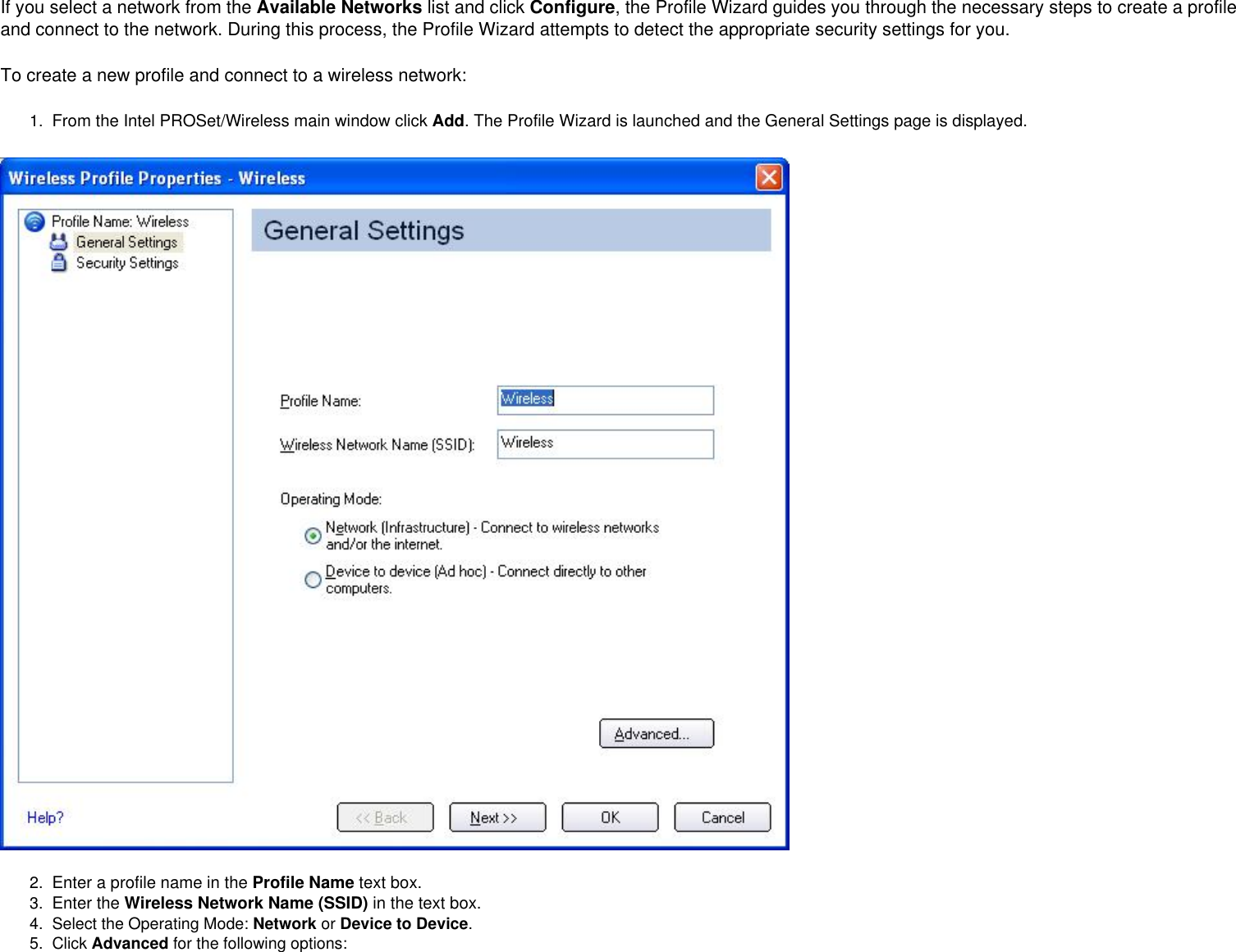 If you select a network from the Available Networks list and click Configure, the Profile Wizard guides you through the necessary steps to create a profile and connect to the network. During this process, the Profile Wizard attempts to detect the appropriate security settings for you.To create a new profile and connect to a wireless network:1.  From the Intel PROSet/Wireless main window click Add. The Profile Wizard is launched and the General Settings page is displayed.2.  Enter a profile name in the Profile Name text box.3.  Enter the Wireless Network Name (SSID) in the text box. 4.  Select the Operating Mode: Network or Device to Device.5.  Click Advanced for the following options:  