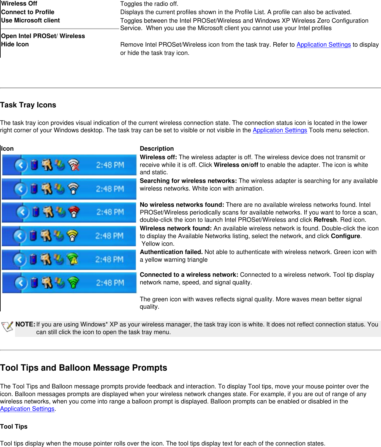 Wireless Off  Toggles the radio off.Connect to Profile  Displays the current profiles shown in the Profile List. A profile can also be activated. Use Microsoft clientOpen Intel PROSet/ Wireless Toggles between the Intel PROSet/Wireless and Windows XP Wireless Zero Configuration Service.  When you use the Microsoft client you cannot use your Intel profiles Hide Icon Remove Intel PROSet/Wireless icon from the task tray. Refer to Application Settings to display or hide the task tray icon. Task Tray IconsThe task tray icon provides visual indication of the current wireless connection state. The connection status icon is located in the lower right corner of your Windows desktop. The task tray can be set to visible or not visible in the Application Settings Tools menu selection. Icon DescriptionWireless off: The wireless adapter is off. The wireless device does not transmit or receive while it is off. Click Wireless on/off to enable the adapter. The icon is white and static. Searching for wireless networks: The wireless adapter is searching for any available wireless networks. White icon with animation.No wireless networks found: There are no available wireless networks found. Intel PROSet/Wireless periodically scans for available networks. If you want to force a scan, double-click the icon to launch Intel PROSet/Wireless and click Refresh. Red icon.Wireless network found: An available wireless network is found. Double-click the icon to display the Available Networks listing, select the network, and click Configure.  Yellow icon.Authentication failed. Not able to authenticate with wireless network. Green icon with a yellow warning triangleConnected to a wireless network: Connected to a wireless network. Tool tip display network name, speed, and signal quality. The green icon with waves reflects signal quality. More waves mean better signal quality. NOTE:If you are using Windows* XP as your wireless manager, the task tray icon is white. It does not reflect connection status. You can still click the icon to open the task tray menu.Tool Tips and Balloon Message PromptsThe Tool Tips and Balloon message prompts provide feedback and interaction. To display Tool tips, move your mouse pointer over the icon. Balloon messages prompts are displayed when your wireless network changes state. For example, if you are out of range of any wireless networks, when you come into range a balloon prompt is displayed. Balloon prompts can be enabled or disabled in the Application Settings. Tool TipsTool tips display when the mouse pointer rolls over the icon. The tool tips display text for each of the connection states. 