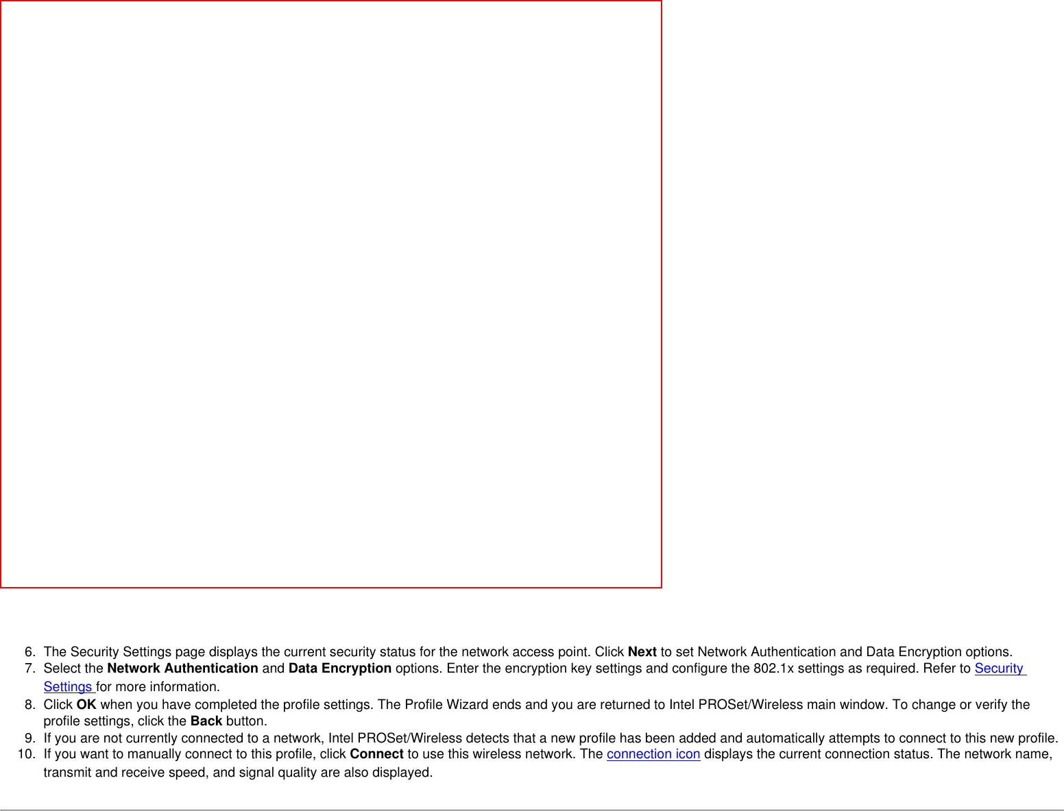  6.  The Security Settings page displays the current security status for the network access point. Click Next to set Network Authentication and Data Encryption options.  7.  Select the Network Authentication and Data Encryption options. Enter the encryption key settings and configure the 802.1x settings as required. Refer to Security Settings for more information.8.  Click OK when you have completed the profile settings. The Profile Wizard ends and you are returned to Intel PROSet/Wireless main window. To change or verify the profile settings, click the Back button.9.  If you are not currently connected to a network, Intel PROSet/Wireless detects that a new profile has been added and automatically attempts to connect to this new profile. 10.  If you want to manually connect to this profile, click Connect to use this wireless network. The connection icon displays the current connection status. The network name, transmit and receive speed, and signal quality are also displayed. 