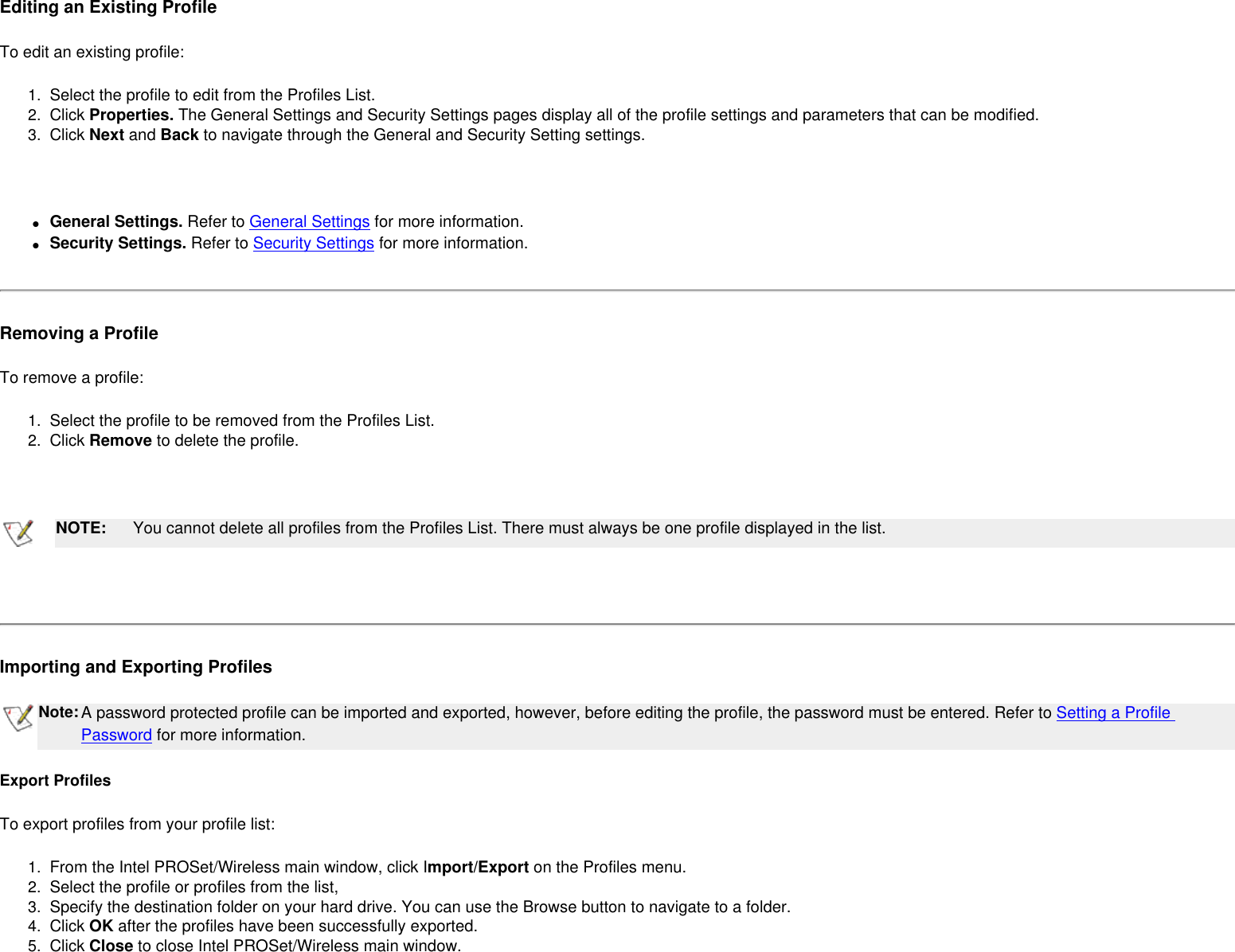 Editing an Existing ProfileTo edit an existing profile: 1.  Select the profile to edit from the Profiles List.2.  Click Properties. The General Settings and Security Settings pages display all of the profile settings and parameters that can be modified.3.  Click Next and Back to navigate through the General and Security Setting settings. ●     General Settings. Refer to General Settings for more information.●     Security Settings. Refer to Security Settings for more information.Removing a ProfileTo remove a profile: 1.  Select the profile to be removed from the Profiles List.2.  Click Remove to delete the profile. NOTE: You cannot delete all profiles from the Profiles List. There must always be one profile displayed in the list. Importing and Exporting Profiles   Note:A password protected profile can be imported and exported, however, before editing the profile, the password must be entered. Refer to Setting a Profile Password for more information. Export ProfilesTo export profiles from your profile list:1.  From the Intel PROSet/Wireless main window, click Import/Export on the Profiles menu.2.  Select the profile or profiles from the list,3.  Specify the destination folder on your hard drive. You can use the Browse button to navigate to a folder.4.  Click OK after the profiles have been successfully exported.5.  Click Close to close Intel PROSet/Wireless main window.