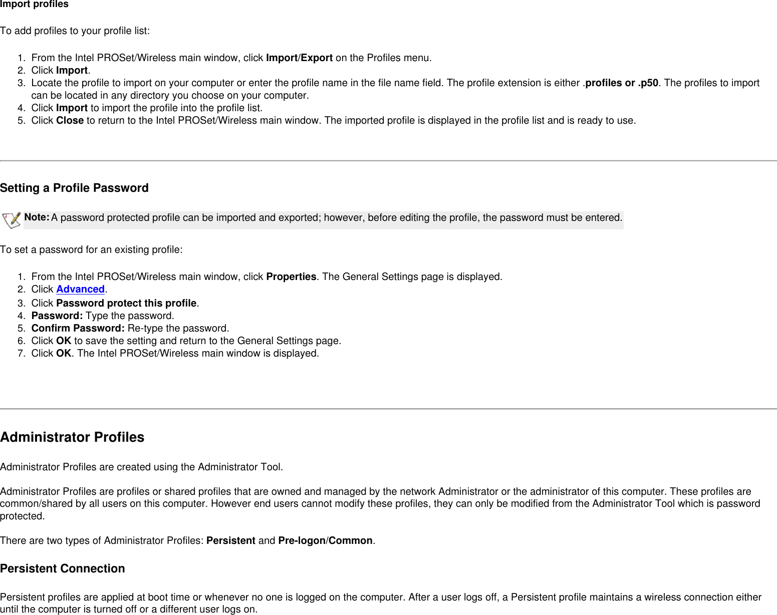 Import profilesTo add profiles to your profile list:1.  From the Intel PROSet/Wireless main window, click Import/Export on the Profiles menu.2.  Click Import.3.  Locate the profile to import on your computer or enter the profile name in the file name field. The profile extension is either .profiles or .p50. The profiles to import can be located in any directory you choose on your computer.4.  Click Import to import the profile into the profile list.5.  Click Close to return to the Intel PROSet/Wireless main window. The imported profile is displayed in the profile list and is ready to use. Setting a Profile PasswordNote:A password protected profile can be imported and exported; however, before editing the profile, the password must be entered.To set a password for an existing profile:1.  From the Intel PROSet/Wireless main window, click Properties. The General Settings page is displayed.2.  Click Advanced.3.  Click Password protect this profile.4.  Password: Type the password.5.  Confirm Password: Re-type the password.6.  Click OK to save the setting and return to the General Settings page.7.  Click OK. The Intel PROSet/Wireless main window is displayed. Administrator ProfilesAdministrator Profiles are created using the Administrator Tool.  Administrator Profiles are profiles or shared profiles that are owned and managed by the network Administrator or the administrator of this computer. These profiles are common/shared by all users on this computer. However end users cannot modify these profiles, they can only be modified from the Administrator Tool which is password protected.  There are two types of Administrator Profiles: Persistent and Pre-logon/Common.Persistent ConnectionPersistent profiles are applied at boot time or whenever no one is logged on the computer. After a user logs off, a Persistent profile maintains a wireless connection either until the computer is turned off or a different user logs on. 