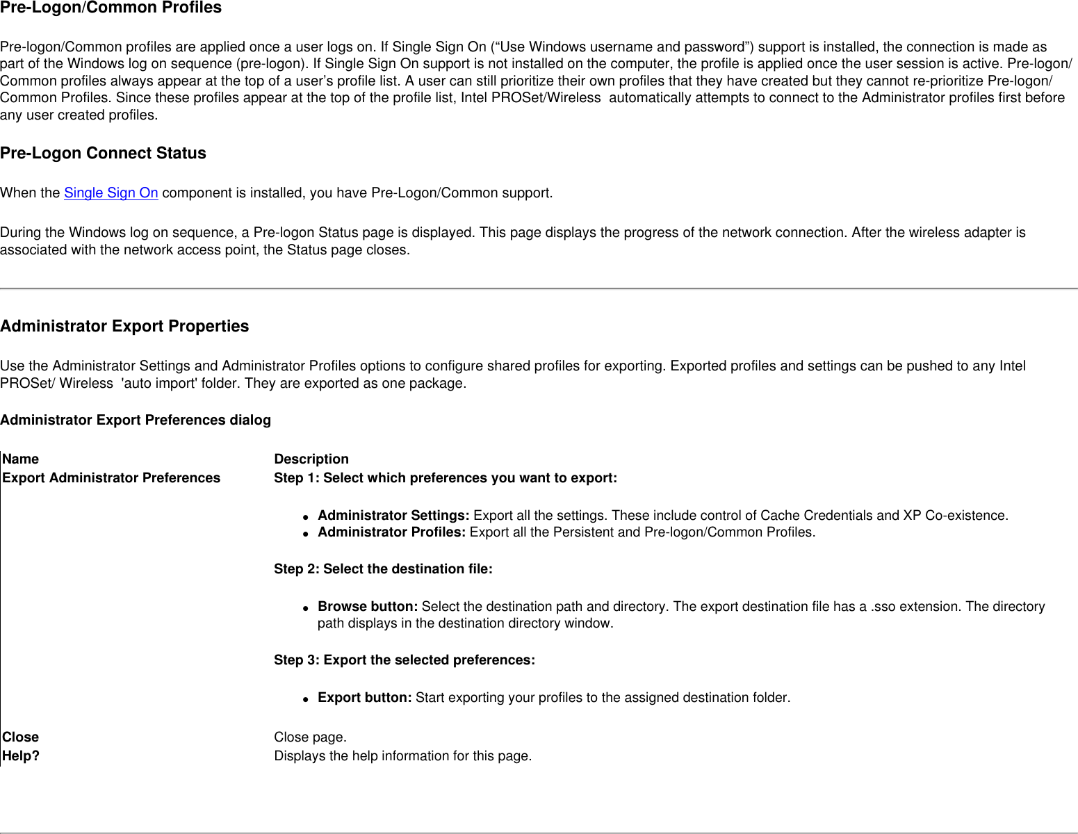 Pre-Logon/Common ProfilesPre-logon/Common profiles are applied once a user logs on. If Single Sign On (“Use Windows username and password”) support is installed, the connection is made as part of the Windows log on sequence (pre-logon). If Single Sign On support is not installed on the computer, the profile is applied once the user session is active. Pre-logon/Common profiles always appear at the top of a user’s profile list. A user can still prioritize their own profiles that they have created but they cannot re-prioritize Pre-logon/Common Profiles. Since these profiles appear at the top of the profile list, Intel PROSet/Wireless  automatically attempts to connect to the Administrator profiles first before any user created profiles. Pre-Logon Connect Status When the Single Sign On component is installed, you have Pre-Logon/Common support. During the Windows log on sequence, a Pre-logon Status page is displayed. This page displays the progress of the network connection. After the wireless adapter is associated with the network access point, the Status page closes.Administrator Export PropertiesUse the Administrator Settings and Administrator Profiles options to configure shared profiles for exporting. Exported profiles and settings can be pushed to any Intel PROSet/ Wireless  &apos;auto import&apos; folder. They are exported as one package.Administrator Export Preferences dialogName DescriptionExport Administrator Preferences Step 1: Select which preferences you want to export:●     Administrator Settings: Export all the settings. These include control of Cache Credentials and XP Co-existence.●     Administrator Profiles: Export all the Persistent and Pre-logon/Common Profiles.Step 2: Select the destination file:●     Browse button: Select the destination path and directory. The export destination file has a .sso extension. The directory path displays in the destination directory window.Step 3: Export the selected preferences:●     Export button: Start exporting your profiles to the assigned destination folder.Close Close page.Help? Displays the help information for this page. 