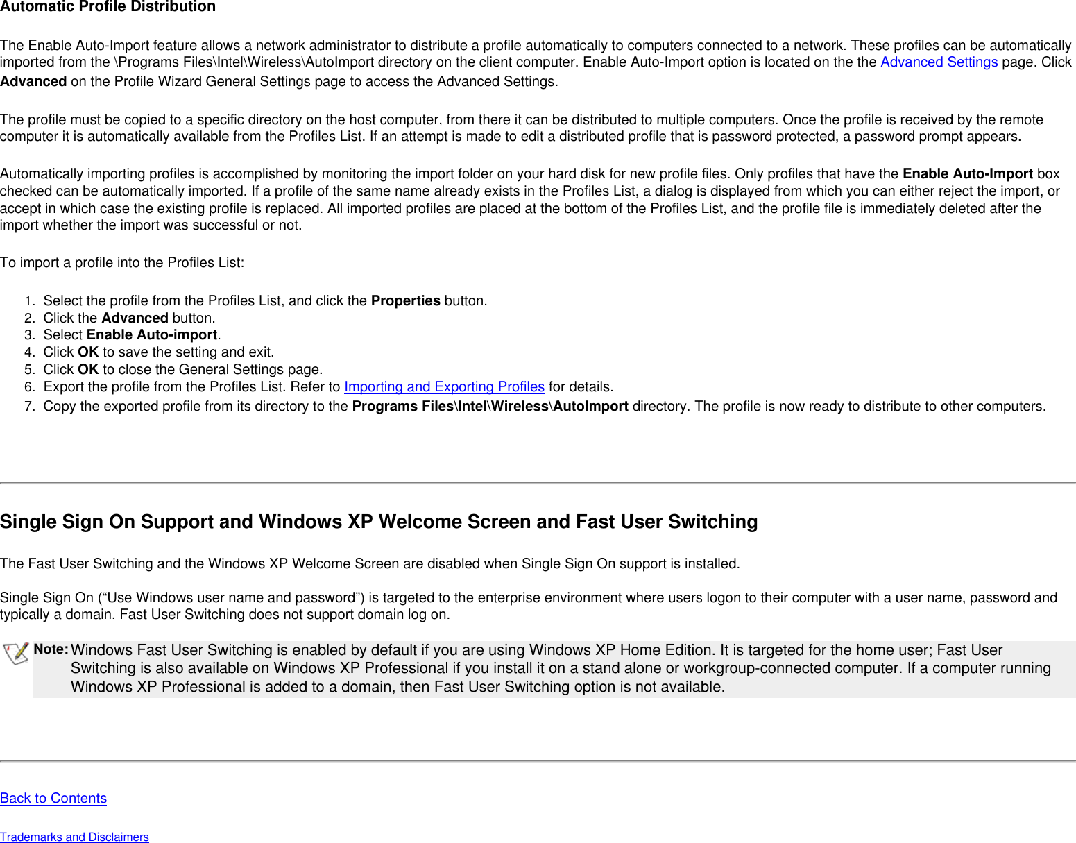 Automatic Profile DistributionThe Enable Auto-Import feature allows a network administrator to distribute a profile automatically to computers connected to a network. These profiles can be automatically imported from the \Programs Files\Intel\Wireless\AutoImport directory on the client computer. Enable Auto-Import option is located on the the Advanced Settings page. Click Advanced on the Profile Wizard General Settings page to access the Advanced Settings.The profile must be copied to a specific directory on the host computer, from there it can be distributed to multiple computers. Once the profile is received by the remote computer it is automatically available from the Profiles List. If an attempt is made to edit a distributed profile that is password protected, a password prompt appears. Automatically importing profiles is accomplished by monitoring the import folder on your hard disk for new profile files. Only profiles that have the Enable Auto-Import box checked can be automatically imported. If a profile of the same name already exists in the Profiles List, a dialog is displayed from which you can either reject the import, or accept in which case the existing profile is replaced. All imported profiles are placed at the bottom of the Profiles List, and the profile file is immediately deleted after the import whether the import was successful or not. To import a profile into the Profiles List: 1.  Select the profile from the Profiles List, and click the Properties button.2.  Click the Advanced button.3.  Select Enable Auto-import.4.  Click OK to save the setting and exit.5.  Click OK to close the General Settings page.6.  Export the profile from the Profiles List. Refer to Importing and Exporting Profiles for details.7.  Copy the exported profile from its directory to the Programs Files\Intel\Wireless\AutoImport directory. The profile is now ready to distribute to other computers. Single Sign On Support and Windows XP Welcome Screen and Fast User SwitchingThe Fast User Switching and the Windows XP Welcome Screen are disabled when Single Sign On support is installed.  Single Sign On (“Use Windows user name and password”) is targeted to the enterprise environment where users logon to their computer with a user name, password and typically a domain. Fast User Switching does not support domain log on. Note:Windows Fast User Switching is enabled by default if you are using Windows XP Home Edition. It is targeted for the home user; Fast User Switching is also available on Windows XP Professional if you install it on a stand alone or workgroup-connected computer. If a computer running Windows XP Professional is added to a domain, then Fast User Switching option is not available.   Back to ContentsTrademarks and Disclaimers