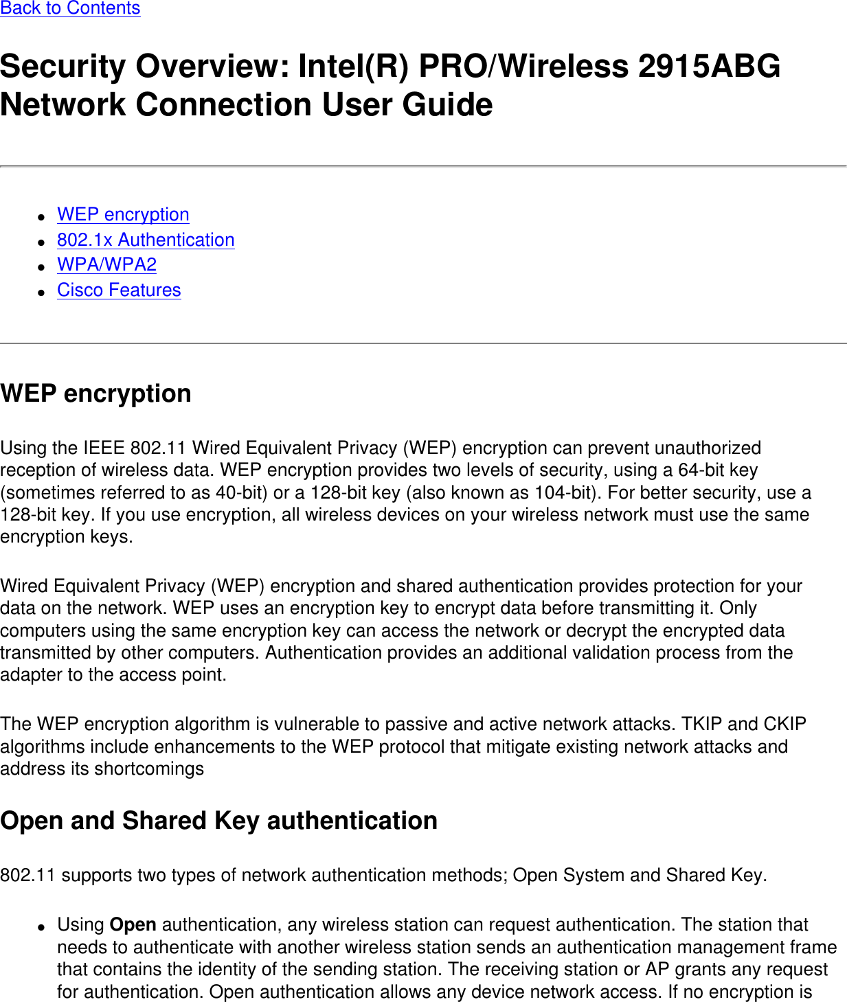 Back to Contents Security Overview: Intel(R) PRO/Wireless 2915ABG Network Connection User Guide●     WEP encryption●     802.1x Authentication ●     WPA/WPA2●     Cisco Features WEP encryptionUsing the IEEE 802.11 Wired Equivalent Privacy (WEP) encryption can prevent unauthorized reception of wireless data. WEP encryption provides two levels of security, using a 64-bit key (sometimes referred to as 40-bit) or a 128-bit key (also known as 104-bit). For better security, use a 128-bit key. If you use encryption, all wireless devices on your wireless network must use the same encryption keys.Wired Equivalent Privacy (WEP) encryption and shared authentication provides protection for your data on the network. WEP uses an encryption key to encrypt data before transmitting it. Only computers using the same encryption key can access the network or decrypt the encrypted data transmitted by other computers. Authentication provides an additional validation process from the adapter to the access point.The WEP encryption algorithm is vulnerable to passive and active network attacks. TKIP and CKIP algorithms include enhancements to the WEP protocol that mitigate existing network attacks and address its shortcomingsOpen and Shared Key authentication802.11 supports two types of network authentication methods; Open System and Shared Key.●     Using Open authentication, any wireless station can request authentication. The station that needs to authenticate with another wireless station sends an authentication management frame that contains the identity of the sending station. The receiving station or AP grants any request for authentication. Open authentication allows any device network access. If no encryption is 