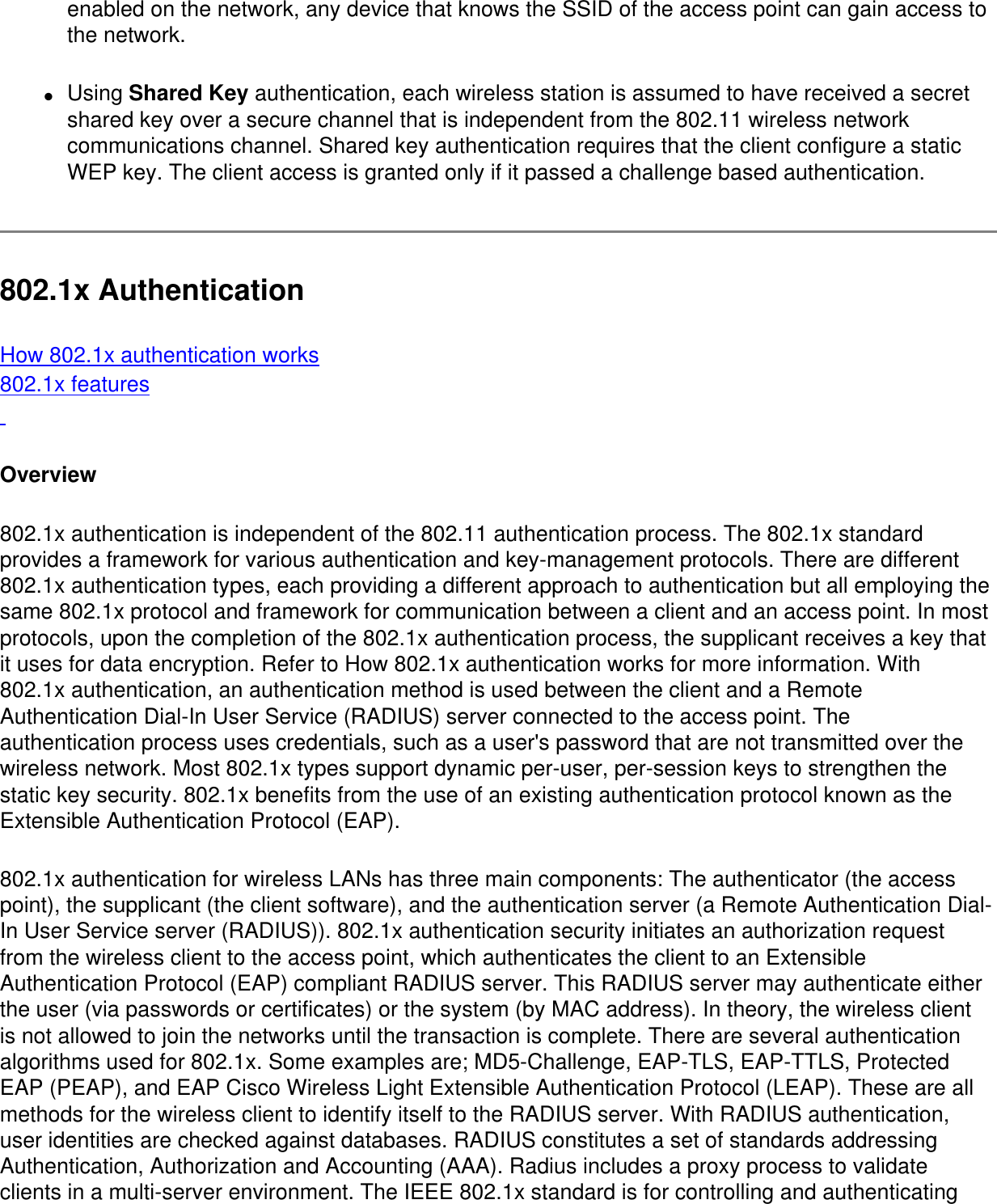 enabled on the network, any device that knows the SSID of the access point can gain access to the network. ●     Using Shared Key authentication, each wireless station is assumed to have received a secret shared key over a secure channel that is independent from the 802.11 wireless network communications channel. Shared key authentication requires that the client configure a static WEP key. The client access is granted only if it passed a challenge based authentication.802.1x AuthenticationHow 802.1x authentication works802.1x features Overview802.1x authentication is independent of the 802.11 authentication process. The 802.1x standard provides a framework for various authentication and key-management protocols. There are different 802.1x authentication types, each providing a different approach to authentication but all employing the same 802.1x protocol and framework for communication between a client and an access point. In most protocols, upon the completion of the 802.1x authentication process, the supplicant receives a key that it uses for data encryption. Refer to How 802.1x authentication works for more information. With 802.1x authentication, an authentication method is used between the client and a Remote Authentication Dial-In User Service (RADIUS) server connected to the access point. The authentication process uses credentials, such as a user&apos;s password that are not transmitted over the wireless network. Most 802.1x types support dynamic per-user, per-session keys to strengthen the static key security. 802.1x benefits from the use of an existing authentication protocol known as the Extensible Authentication Protocol (EAP).802.1x authentication for wireless LANs has three main components: The authenticator (the access point), the supplicant (the client software), and the authentication server (a Remote Authentication Dial-In User Service server (RADIUS)). 802.1x authentication security initiates an authorization request from the wireless client to the access point, which authenticates the client to an Extensible Authentication Protocol (EAP) compliant RADIUS server. This RADIUS server may authenticate either the user (via passwords or certificates) or the system (by MAC address). In theory, the wireless client is not allowed to join the networks until the transaction is complete. There are several authentication algorithms used for 802.1x. Some examples are; MD5-Challenge, EAP-TLS, EAP-TTLS, Protected EAP (PEAP), and EAP Cisco Wireless Light Extensible Authentication Protocol (LEAP). These are all methods for the wireless client to identify itself to the RADIUS server. With RADIUS authentication, user identities are checked against databases. RADIUS constitutes a set of standards addressing Authentication, Authorization and Accounting (AAA). Radius includes a proxy process to validate clients in a multi-server environment. The IEEE 802.1x standard is for controlling and authenticating 