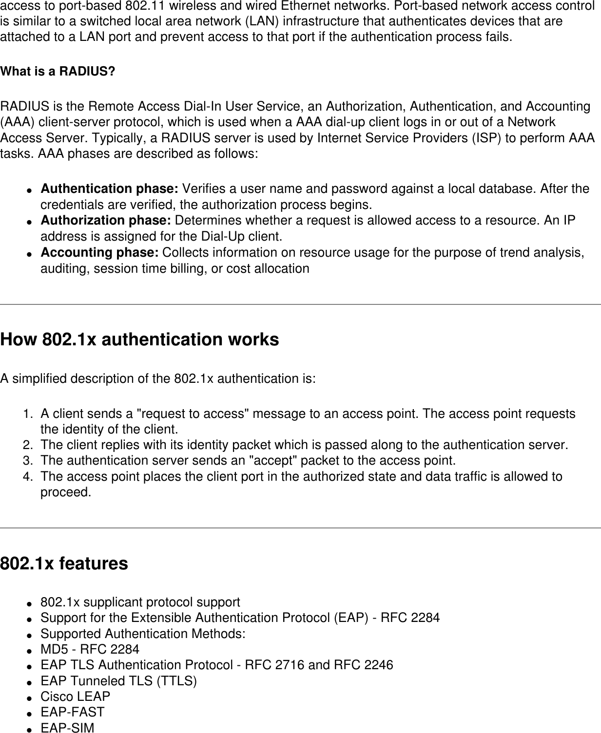 access to port-based 802.11 wireless and wired Ethernet networks. Port-based network access control is similar to a switched local area network (LAN) infrastructure that authenticates devices that are attached to a LAN port and prevent access to that port if the authentication process fails.What is a RADIUS?RADIUS is the Remote Access Dial-In User Service, an Authorization, Authentication, and Accounting (AAA) client-server protocol, which is used when a AAA dial-up client logs in or out of a Network Access Server. Typically, a RADIUS server is used by Internet Service Providers (ISP) to perform AAA tasks. AAA phases are described as follows: ●     Authentication phase: Verifies a user name and password against a local database. After the credentials are verified, the authorization process begins. ●     Authorization phase: Determines whether a request is allowed access to a resource. An IP address is assigned for the Dial-Up client.●     Accounting phase: Collects information on resource usage for the purpose of trend analysis, auditing, session time billing, or cost allocationHow 802.1x authentication worksA simplified description of the 802.1x authentication is:1.  A client sends a &quot;request to access&quot; message to an access point. The access point requests the identity of the client.2.  The client replies with its identity packet which is passed along to the authentication server.3.  The authentication server sends an &quot;accept&quot; packet to the access point.4.  The access point places the client port in the authorized state and data traffic is allowed to proceed. 802.1x features●     802.1x supplicant protocol support ●     Support for the Extensible Authentication Protocol (EAP) - RFC 2284 ●     Supported Authentication Methods: ●     MD5 - RFC 2284 ●     EAP TLS Authentication Protocol - RFC 2716 and RFC 2246 ●     EAP Tunneled TLS (TTLS)●     Cisco LEAP●     EAP-FAST●     EAP-SIM