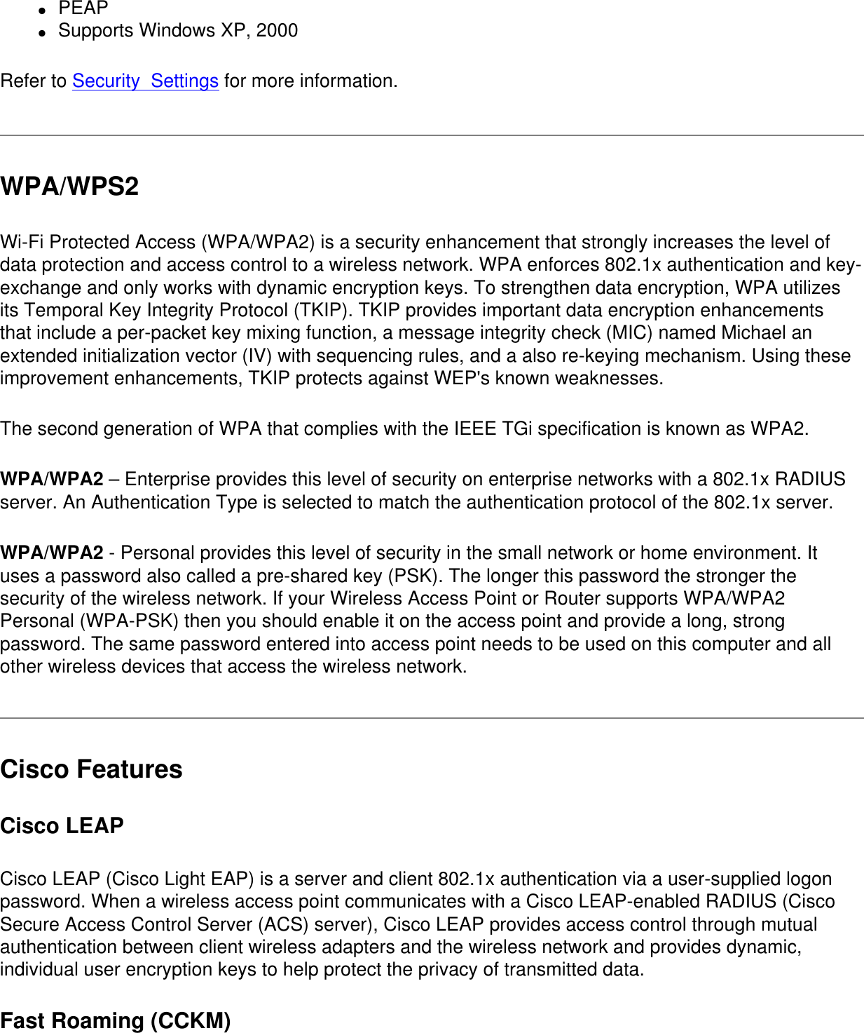 ●     PEAP●     Supports Windows XP, 2000  Refer to Security  Settings for more information.WPA/WPS2Wi-Fi Protected Access (WPA/WPA2) is a security enhancement that strongly increases the level of data protection and access control to a wireless network. WPA enforces 802.1x authentication and key-exchange and only works with dynamic encryption keys. To strengthen data encryption, WPA utilizes its Temporal Key Integrity Protocol (TKIP). TKIP provides important data encryption enhancements that include a per-packet key mixing function, a message integrity check (MIC) named Michael an extended initialization vector (IV) with sequencing rules, and a also re-keying mechanism. Using these improvement enhancements, TKIP protects against WEP&apos;s known weaknesses. The second generation of WPA that complies with the IEEE TGi specification is known as WPA2.WPA/WPA2 – Enterprise provides this level of security on enterprise networks with a 802.1x RADIUS server. An Authentication Type is selected to match the authentication protocol of the 802.1x server.WPA/WPA2 - Personal provides this level of security in the small network or home environment. It uses a password also called a pre-shared key (PSK). The longer this password the stronger the security of the wireless network. If your Wireless Access Point or Router supports WPA/WPA2 Personal (WPA-PSK) then you should enable it on the access point and provide a long, strong password. The same password entered into access point needs to be used on this computer and all other wireless devices that access the wireless network.Cisco FeaturesCisco LEAP Cisco LEAP (Cisco Light EAP) is a server and client 802.1x authentication via a user-supplied logon password. When a wireless access point communicates with a Cisco LEAP-enabled RADIUS (Cisco Secure Access Control Server (ACS) server), Cisco LEAP provides access control through mutual authentication between client wireless adapters and the wireless network and provides dynamic, individual user encryption keys to help protect the privacy of transmitted data.Fast Roaming (CCKM)