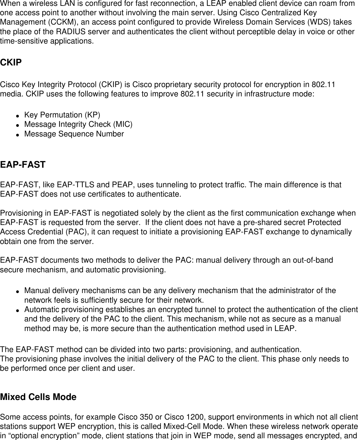 When a wireless LAN is configured for fast reconnection, a LEAP enabled client device can roam from one access point to another without involving the main server. Using Cisco Centralized Key Management (CCKM), an access point configured to provide Wireless Domain Services (WDS) takes the place of the RADIUS server and authenticates the client without perceptible delay in voice or other time-sensitive applications.CKIPCisco Key Integrity Protocol (CKIP) is Cisco proprietary security protocol for encryption in 802.11 media. CKIP uses the following features to improve 802.11 security in infrastructure mode:●     Key Permutation (KP)●     Message Integrity Check (MIC)●     Message Sequence Number EAP-FAST EAP-FAST, like EAP-TTLS and PEAP, uses tunneling to protect traffic. The main difference is that EAP-FAST does not use certificates to authenticate.  Provisioning in EAP-FAST is negotiated solely by the client as the first communication exchange when EAP-FAST is requested from the server.  If the client does not have a pre-shared secret Protected Access Credential (PAC), it can request to initiate a provisioning EAP-FAST exchange to dynamically obtain one from the server. EAP-FAST documents two methods to deliver the PAC: manual delivery through an out-of-band secure mechanism, and automatic provisioning. ●     Manual delivery mechanisms can be any delivery mechanism that the administrator of the network feels is sufficiently secure for their network. ●     Automatic provisioning establishes an encrypted tunnel to protect the authentication of the client and the delivery of the PAC to the client. This mechanism, while not as secure as a manual method may be, is more secure than the authentication method used in LEAP.The EAP-FAST method can be divided into two parts: provisioning, and authentication.The provisioning phase involves the initial delivery of the PAC to the client. This phase only needs to be performed once per client and user.   Mixed Cells Mode Some access points, for example Cisco 350 or Cisco 1200, support environments in which not all client stations support WEP encryption, this is called Mixed-Cell Mode. When these wireless network operate in “optional encryption” mode, client stations that join in WEP mode, send all messages encrypted, and 