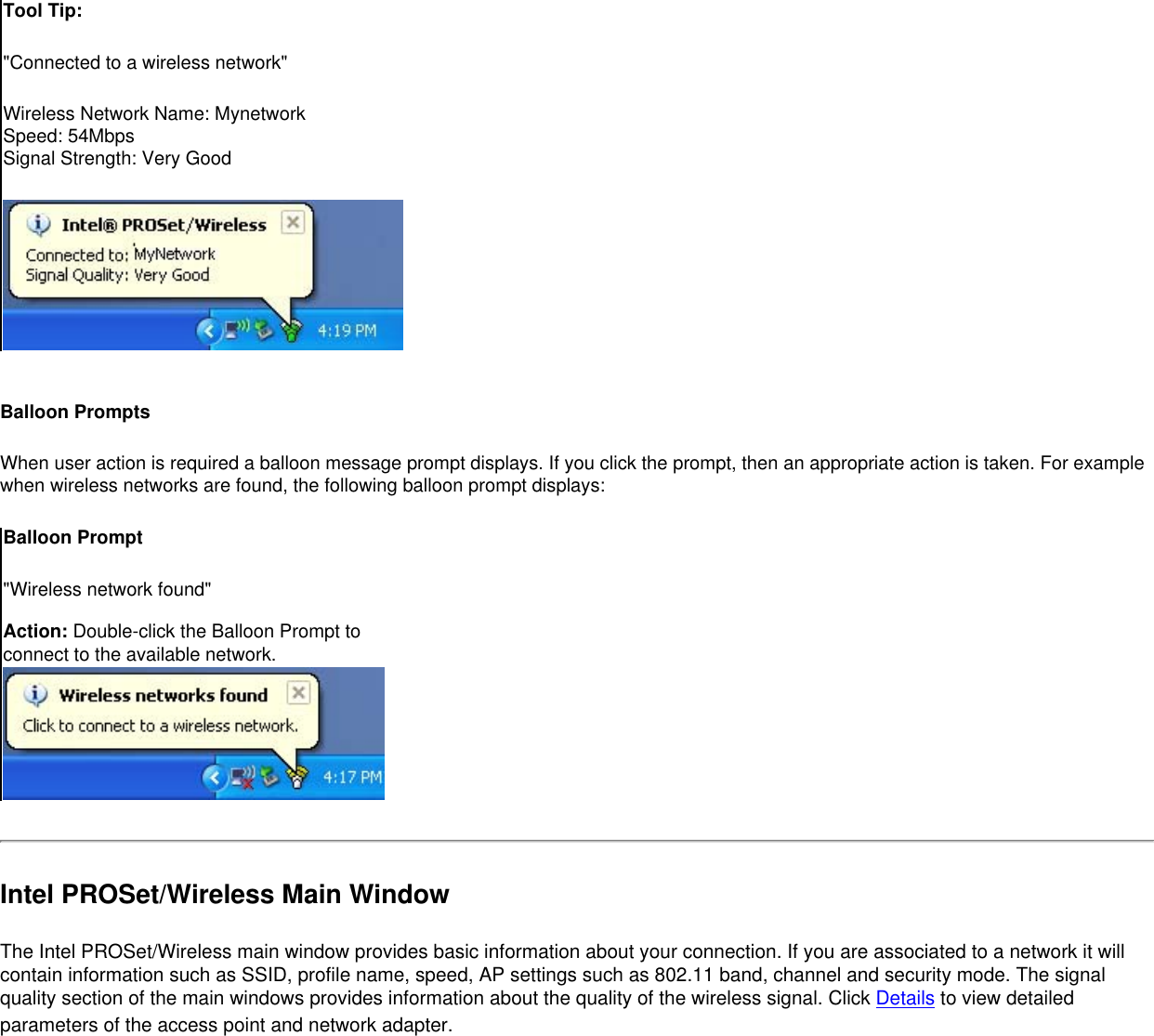 Tool Tip:&quot;Connected to a wireless network&quot;Wireless Network Name: MynetworkSpeed: 54MbpsSignal Strength: Very Good Balloon PromptsWhen user action is required a balloon message prompt displays. If you click the prompt, then an appropriate action is taken. For example when wireless networks are found, the following balloon prompt displays:Balloon Prompt&quot;Wireless network found&quot; Action: Double-click the Balloon Prompt to connect to the available network. Intel PROSet/Wireless Main WindowThe Intel PROSet/Wireless main window provides basic information about your connection. If you are associated to a network it will contain information such as SSID, profile name, speed, AP settings such as 802.11 band, channel and security mode. The signal quality section of the main windows provides information about the quality of the wireless signal. Click Details to view detailed parameters of the access point and network adapter.  