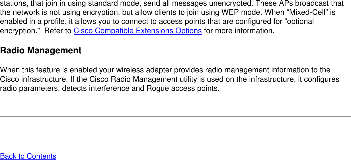 stations, that join in using standard mode, send all messages unencrypted. These APs broadcast that the network is not using encryption, but allow clients to join using WEP mode. When “Mixed-Cell” is enabled in a profile, it allows you to connect to access points that are configured for “optional encryption.”  Refer to Cisco Compatible Extensions Options for more information. Radio Management When this feature is enabled your wireless adapter provides radio management information to the Cisco infrastructure. If the Cisco Radio Management utility is used on the infrastructure, it configures radio parameters, detects interference and Rogue access points.   Back to Contents