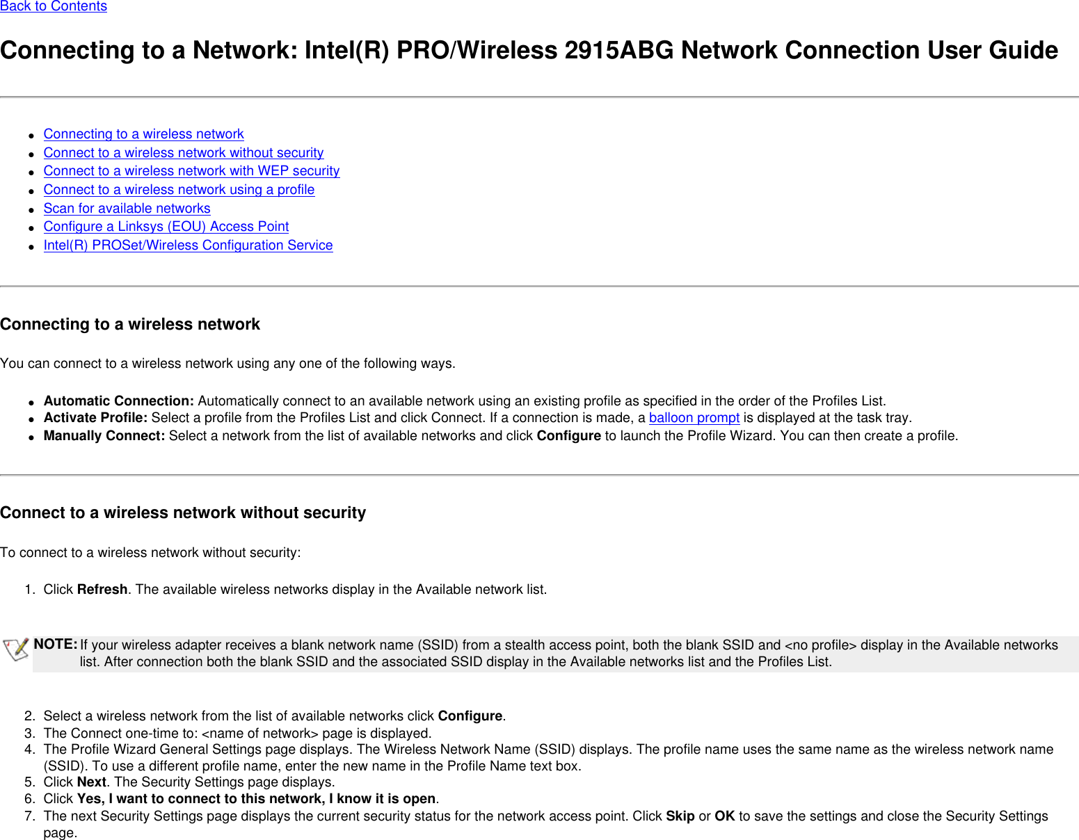 Back to ContentsConnecting to a Network: Intel(R) PRO/Wireless 2915ABG Network Connection User Guide●     Connecting to a wireless network●     Connect to a wireless network without security●     Connect to a wireless network with WEP security●     Connect to a wireless network using a profile●     Scan for available networks●     Configure a Linksys (EOU) Access Point●     Intel(R) PROSet/Wireless Configuration ServiceConnecting to a wireless networkYou can connect to a wireless network using any one of the following ways.●     Automatic Connection: Automatically connect to an available network using an existing profile as specified in the order of the Profiles List. ●     Activate Profile: Select a profile from the Profiles List and click Connect. If a connection is made, a balloon prompt is displayed at the task tray.●     Manually Connect: Select a network from the list of available networks and click Configure to launch the Profile Wizard. You can then create a profile.Connect to a wireless network without securityTo connect to a wireless network without security:1.  Click Refresh. The available wireless networks display in the Available network list. NOTE:If your wireless adapter receives a blank network name (SSID) from a stealth access point, both the blank SSID and &lt;no profile&gt; display in the Available networks list. After connection both the blank SSID and the associated SSID display in the Available networks list and the Profiles List. 2.  Select a wireless network from the list of available networks click Configure. 3.  The Connect one-time to: &lt;name of network&gt; page is displayed. 4.  The Profile Wizard General Settings page displays. The Wireless Network Name (SSID) displays. The profile name uses the same name as the wireless network name (SSID). To use a different profile name, enter the new name in the Profile Name text box.5.  Click Next. The Security Settings page displays. 6.  Click Yes, I want to connect to this network, I know it is open.7.  The next Security Settings page displays the current security status for the network access point. Click Skip or OK to save the settings and close the Security Settings page. 