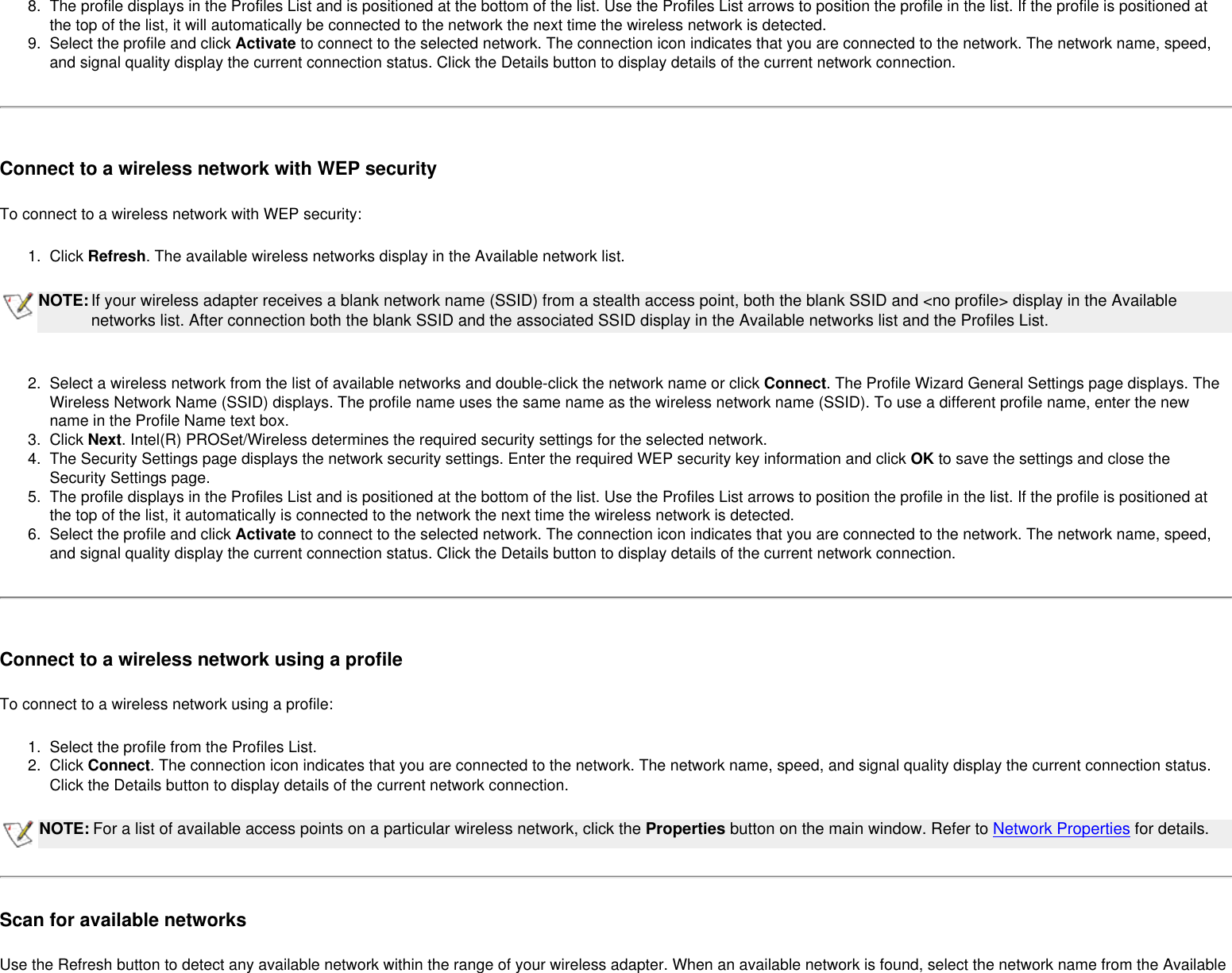 8.  The profile displays in the Profiles List and is positioned at the bottom of the list. Use the Profiles List arrows to position the profile in the list. If the profile is positioned at the top of the list, it will automatically be connected to the network the next time the wireless network is detected.9.  Select the profile and click Activate to connect to the selected network. The connection icon indicates that you are connected to the network. The network name, speed, and signal quality display the current connection status. Click the Details button to display details of the current network connection. Connect to a wireless network with WEP securityTo connect to a wireless network with WEP security:1.  Click Refresh. The available wireless networks display in the Available network list.NOTE:If your wireless adapter receives a blank network name (SSID) from a stealth access point, both the blank SSID and &lt;no profile&gt; display in the Available networks list. After connection both the blank SSID and the associated SSID display in the Available networks list and the Profiles List. 2.  Select a wireless network from the list of available networks and double-click the network name or click Connect. The Profile Wizard General Settings page displays. The Wireless Network Name (SSID) displays. The profile name uses the same name as the wireless network name (SSID). To use a different profile name, enter the new name in the Profile Name text box.3.  Click Next. Intel(R) PROSet/Wireless determines the required security settings for the selected network. 4.  The Security Settings page displays the network security settings. Enter the required WEP security key information and click OK to save the settings and close the Security Settings page. 5.  The profile displays in the Profiles List and is positioned at the bottom of the list. Use the Profiles List arrows to position the profile in the list. If the profile is positioned at the top of the list, it automatically is connected to the network the next time the wireless network is detected.6.  Select the profile and click Activate to connect to the selected network. The connection icon indicates that you are connected to the network. The network name, speed, and signal quality display the current connection status. Click the Details button to display details of the current network connection. Connect to a wireless network using a profileTo connect to a wireless network using a profile:1.  Select the profile from the Profiles List.2.  Click Connect. The connection icon indicates that you are connected to the network. The network name, speed, and signal quality display the current connection status. Click the Details button to display details of the current network connection.NOTE: For a list of available access points on a particular wireless network, click the Properties button on the main window. Refer to Network Properties for details. Scan for available networksUse the Refresh button to detect any available network within the range of your wireless adapter. When an available network is found, select the network name from the Available 