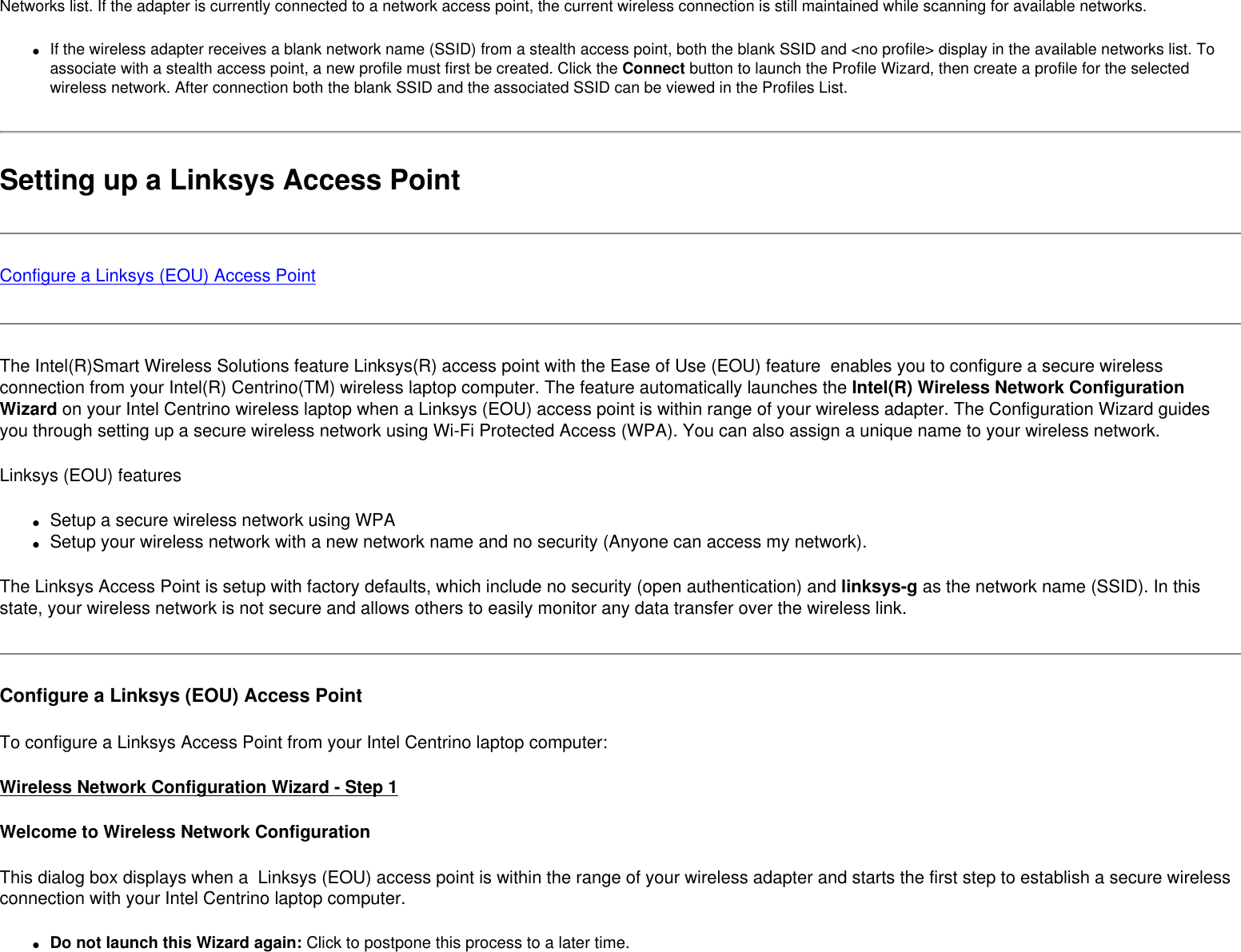 Networks list. If the adapter is currently connected to a network access point, the current wireless connection is still maintained while scanning for available networks. ●     If the wireless adapter receives a blank network name (SSID) from a stealth access point, both the blank SSID and &lt;no profile&gt; display in the available networks list. To associate with a stealth access point, a new profile must first be created. Click the Connect button to launch the Profile Wizard, then create a profile for the selected wireless network. After connection both the blank SSID and the associated SSID can be viewed in the Profiles List.Setting up a Linksys Access PointConfigure a Linksys (EOU) Access PointThe Intel(R)Smart Wireless Solutions feature Linksys(R) access point with the Ease of Use (EOU) feature  enables you to configure a secure wireless connection from your Intel(R) Centrino(TM) wireless laptop computer. The feature automatically launches the Intel(R) Wireless Network Configuration Wizard on your Intel Centrino wireless laptop when a Linksys (EOU) access point is within range of your wireless adapter. The Configuration Wizard guides you through setting up a secure wireless network using Wi-Fi Protected Access (WPA). You can also assign a unique name to your wireless network. Linksys (EOU) features●     Setup a secure wireless network using WPA ●     Setup your wireless network with a new network name and no security (Anyone can access my network).The Linksys Access Point is setup with factory defaults, which include no security (open authentication) and linksys-g as the network name (SSID). In this state, your wireless network is not secure and allows others to easily monitor any data transfer over the wireless link. Configure a Linksys (EOU) Access PointTo configure a Linksys Access Point from your Intel Centrino laptop computer: Wireless Network Configuration Wizard - Step 1Welcome to Wireless Network ConfigurationThis dialog box displays when a  Linksys (EOU) access point is within the range of your wireless adapter and starts the first step to establish a secure wireless connection with your Intel Centrino laptop computer. ●     Do not launch this Wizard again: Click to postpone this process to a later time.