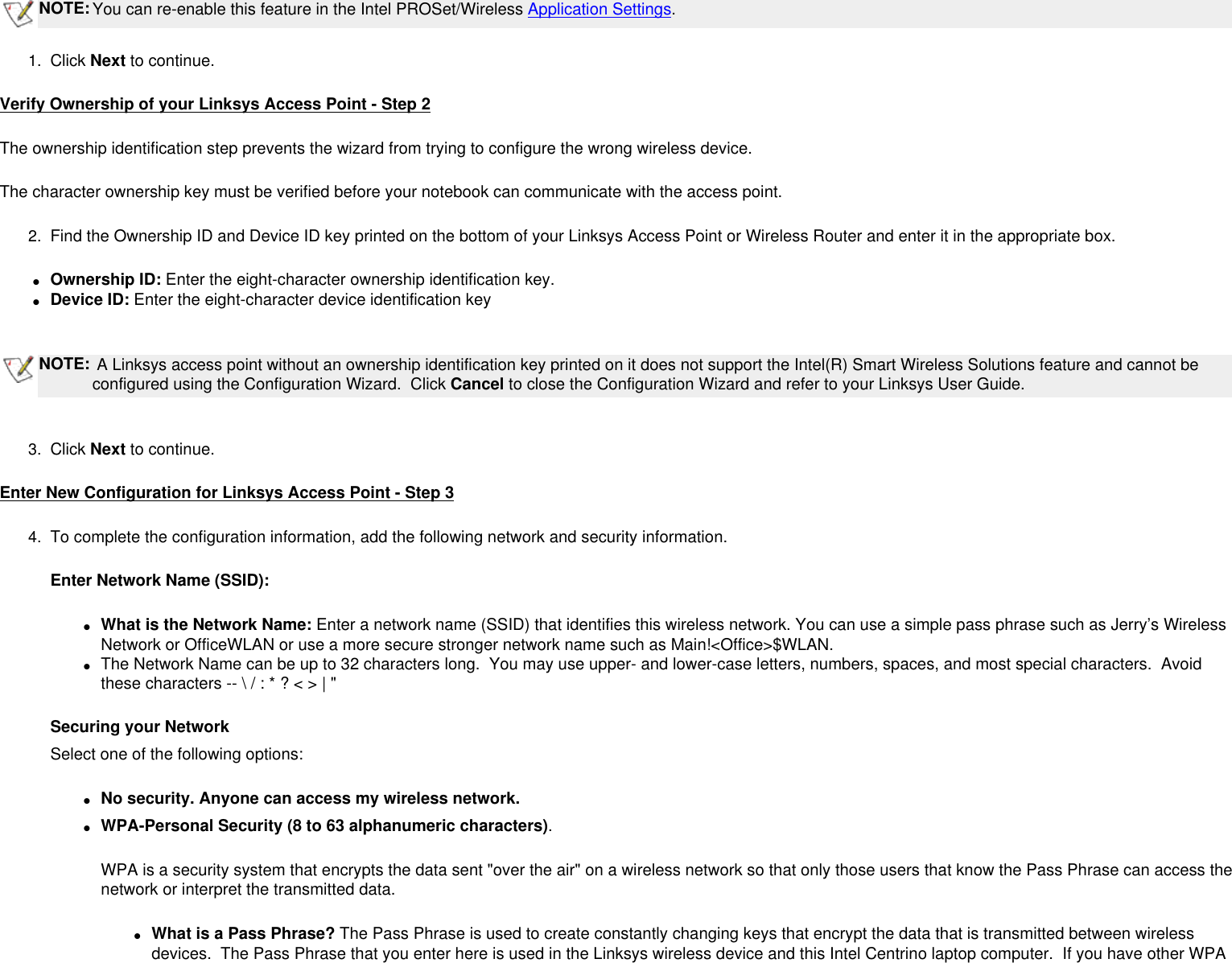  NOTE:You can re-enable this feature in the Intel PROSet/Wireless Application Settings.1.  Click Next to continue.Verify Ownership of your Linksys Access Point - Step 2The ownership identification step prevents the wizard from trying to configure the wrong wireless device.The character ownership key must be verified before your notebook can communicate with the access point. 2.  Find the Ownership ID and Device ID key printed on the bottom of your Linksys Access Point or Wireless Router and enter it in the appropriate box.●     Ownership ID: Enter the eight-character ownership identification key. ●     Device ID: Enter the eight-character device identification key NOTE: A Linksys access point without an ownership identification key printed on it does not support the Intel(R) Smart Wireless Solutions feature and cannot be configured using the Configuration Wizard.  Click Cancel to close the Configuration Wizard and refer to your Linksys User Guide. 3.  Click Next to continue.Enter New Configuration for Linksys Access Point - Step 34.  To complete the configuration information, add the following network and security information.Enter Network Name (SSID):●     What is the Network Name: Enter a network name (SSID) that identifies this wireless network. You can use a simple pass phrase such as Jerry’s Wireless Network or OfficeWLAN or use a more secure stronger network name such as Main!&lt;Office&gt;$WLAN. ●     The Network Name can be up to 32 characters long.  You may use upper- and lower-case letters, numbers, spaces, and most special characters.  Avoid these characters -- \ / : * ? &lt; &gt; | &quot;Securing your NetworkSelect one of the following options:●     No security. Anyone can access my wireless network. ●     WPA-Personal Security (8 to 63 alphanumeric characters).WPA is a security system that encrypts the data sent &quot;over the air&quot; on a wireless network so that only those users that know the Pass Phrase can access the network or interpret the transmitted data.●     What is a Pass Phrase? The Pass Phrase is used to create constantly changing keys that encrypt the data that is transmitted between wireless devices.  The Pass Phrase that you enter here is used in the Linksys wireless device and this Intel Centrino laptop computer.  If you have other WPA 