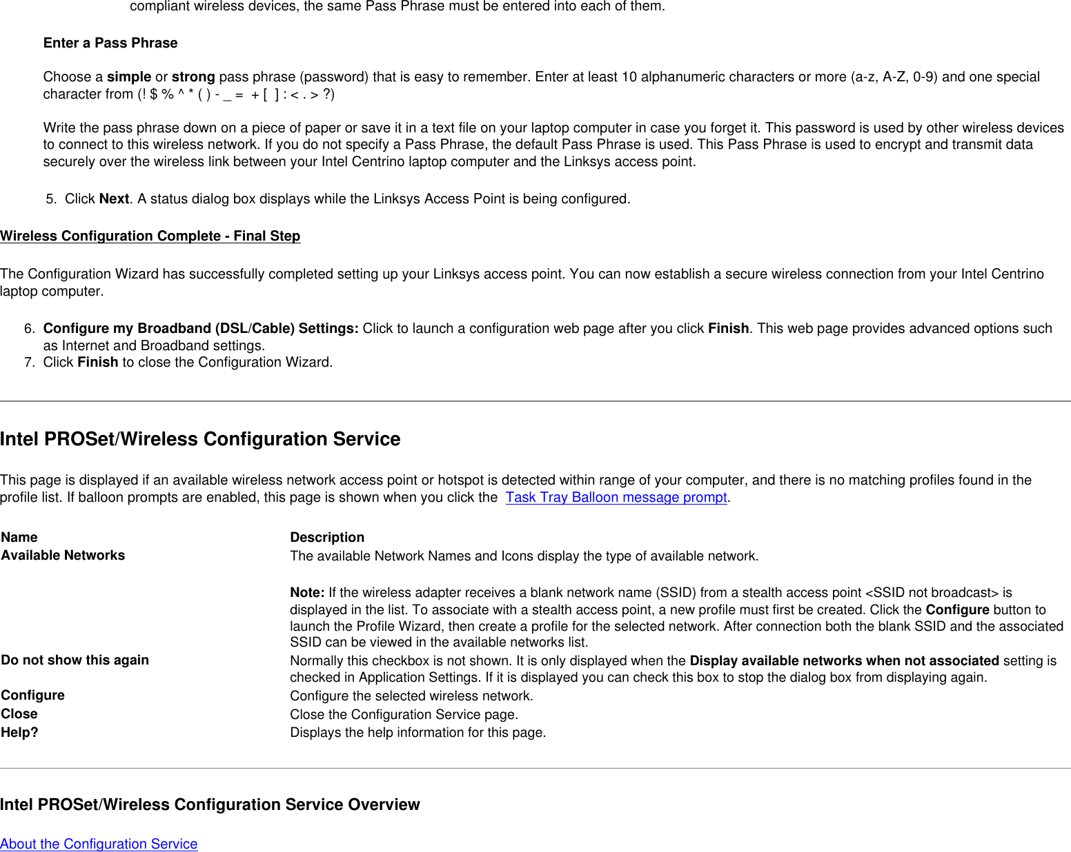 compliant wireless devices, the same Pass Phrase must be entered into each of them. Enter a Pass Phrase  Choose a simple or strong pass phrase (password) that is easy to remember. Enter at least 10 alphanumeric characters or more (a-z, A-Z, 0-9) and one special character from (! $ % ^ * ( ) - _ =  + [  ] : &lt; . &gt; ?) Write the pass phrase down on a piece of paper or save it in a text file on your laptop computer in case you forget it. This password is used by other wireless devices to connect to this wireless network. If you do not specify a Pass Phrase, the default Pass Phrase is used. This Pass Phrase is used to encrypt and transmit data securely over the wireless link between your Intel Centrino laptop computer and the Linksys access point.  5.  Click Next. A status dialog box displays while the Linksys Access Point is being configured.Wireless Configuration Complete - Final StepThe Configuration Wizard has successfully completed setting up your Linksys access point. You can now establish a secure wireless connection from your Intel Centrino laptop computer. 6.  Configure my Broadband (DSL/Cable) Settings: Click to launch a configuration web page after you click Finish. This web page provides advanced options such as Internet and Broadband settings. 7.  Click Finish to close the Configuration Wizard. Intel PROSet/Wireless Configuration ServiceThis page is displayed if an available wireless network access point or hotspot is detected within range of your computer, and there is no matching profiles found in the profile list. If balloon prompts are enabled, this page is shown when you click the  Task Tray Balloon message prompt.Name DescriptionAvailable Networks The available Network Names and Icons display the type of available network.Note: If the wireless adapter receives a blank network name (SSID) from a stealth access point &lt;SSID not broadcast&gt; is displayed in the list. To associate with a stealth access point, a new profile must first be created. Click the Configure button to launch the Profile Wizard, then create a profile for the selected network. After connection both the blank SSID and the associated SSID can be viewed in the available networks list.Do not show this again Normally this checkbox is not shown. It is only displayed when the Display available networks when not associated setting is checked in Application Settings. If it is displayed you can check this box to stop the dialog box from displaying again.Configure Configure the selected wireless network.Close  Close the Configuration Service page.Help? Displays the help information for this page. Intel PROSet/Wireless Configuration Service OverviewAbout the Configuration Service