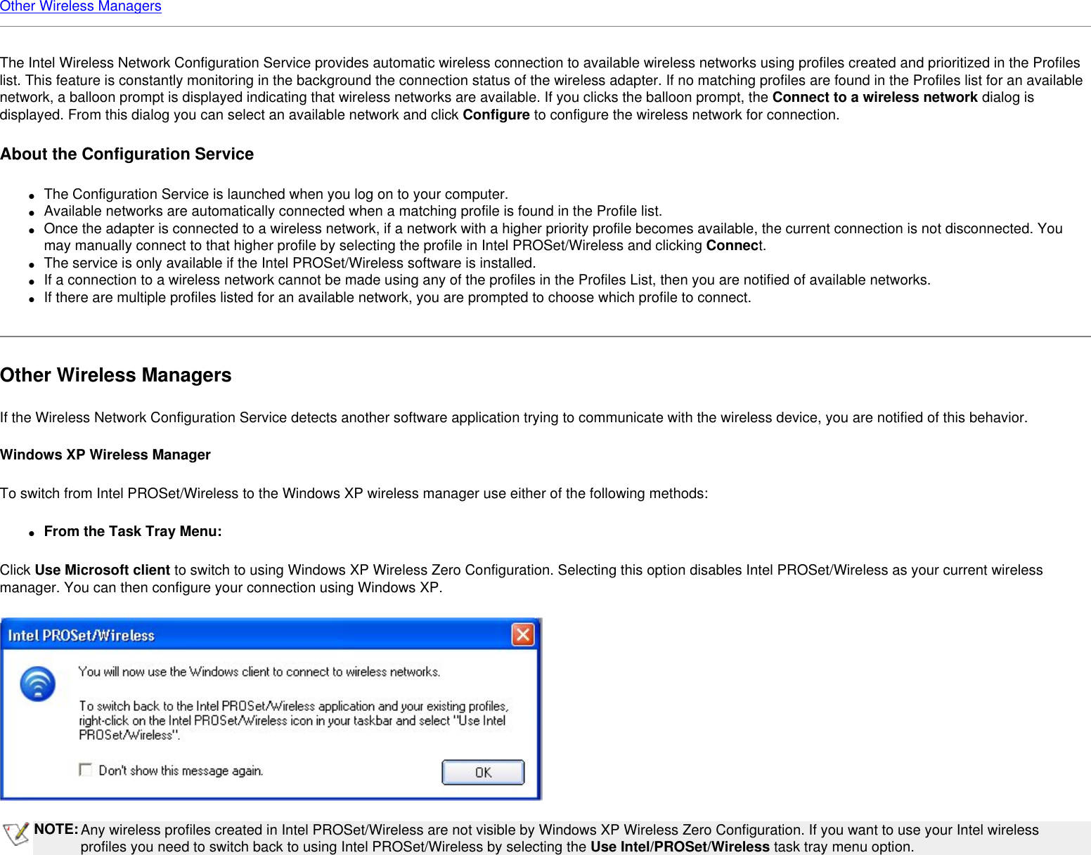 Other Wireless ManagersThe Intel Wireless Network Configuration Service provides automatic wireless connection to available wireless networks using profiles created and prioritized in the Profiles list. This feature is constantly monitoring in the background the connection status of the wireless adapter. If no matching profiles are found in the Profiles list for an available network, a balloon prompt is displayed indicating that wireless networks are available. If you clicks the balloon prompt, the Connect to a wireless network dialog is displayed. From this dialog you can select an available network and click Configure to configure the wireless network for connection.About the Configuration Service ●     The Configuration Service is launched when you log on to your computer.●     Available networks are automatically connected when a matching profile is found in the Profile list.●     Once the adapter is connected to a wireless network, if a network with a higher priority profile becomes available, the current connection is not disconnected. You may manually connect to that higher profile by selecting the profile in Intel PROSet/Wireless and clicking Connect.●     The service is only available if the Intel PROSet/Wireless software is installed.●     If a connection to a wireless network cannot be made using any of the profiles in the Profiles List, then you are notified of available networks. ●     If there are multiple profiles listed for an available network, you are prompted to choose which profile to connect.Other Wireless ManagersIf the Wireless Network Configuration Service detects another software application trying to communicate with the wireless device, you are notified of this behavior. Windows XP Wireless ManagerTo switch from Intel PROSet/Wireless to the Windows XP wireless manager use either of the following methods:●     From the Task Tray Menu:Click Use Microsoft client to switch to using Windows XP Wireless Zero Configuration. Selecting this option disables Intel PROSet/Wireless as your current wireless manager. You can then configure your connection using Windows XP. NOTE:Any wireless profiles created in Intel PROSet/Wireless are not visible by Windows XP Wireless Zero Configuration. If you want to use your Intel wireless profiles you need to switch back to using Intel PROSet/Wireless by selecting the Use Intel/PROSet/Wireless task tray menu option.