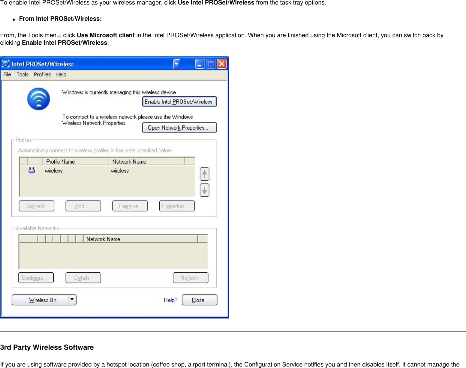 To enable Intel PROSet/Wireless as your wireless manager, click Use Intel PROSet/Wireless from the task tray options. ●     From Intel PROSet/Wireless:From, the Tools menu, click Use Microsoft client in the Intel PROSet/Wireless application. When you are finished using the Microsoft client, you can switch back by clicking Enable Intel PROSet/Wireless.3rd Party Wireless SoftwareIf you are using software provided by a hotspot location (coffee shop, airport terminal), the Configuration Service notifies you and then disables itself. It cannot manage the 