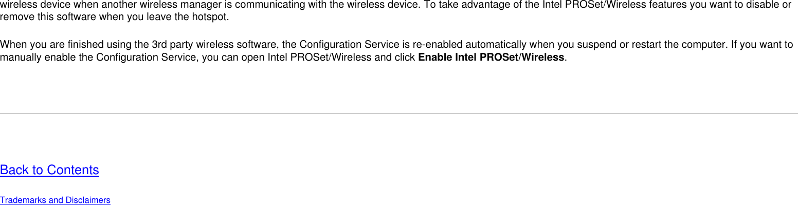 wireless device when another wireless manager is communicating with the wireless device. To take advantage of the Intel PROSet/Wireless features you want to disable or remove this software when you leave the hotspot.When you are finished using the 3rd party wireless software, the Configuration Service is re-enabled automatically when you suspend or restart the computer. If you want to manually enable the Configuration Service, you can open Intel PROSet/Wireless and click Enable Intel PROSet/Wireless.  Back to ContentsTrademarks and Disclaimers